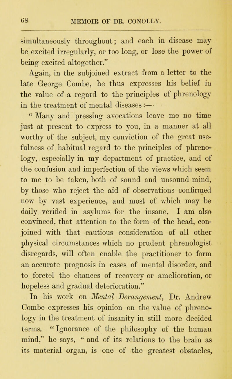 simultaneously throughout; and each in disease may- be excited irregularly, or too long, or lose the power of being excited altogether. Again, in the subjoined extract from a letter to the late George Combe, he thus expresses his belief in the value of a regard to the principles of phrenology in the treatment of mental diseases :—  Many and pressing avocations leave me no time just at present to express to you, in a manner at all worthy of the subject, my conviction of the great use- fulness of habitual regard to the principles of phreno- logy, especially in my department of practice, and of the confusion and imperfection of the views which seem to me to be taken, both of sound and unsound mind, by those who reject the aid of observations confirmed now by vast experience, and most of which may be daily verified in asylums for the insane. I am also convinced, that attention to the form of the head, con- joined with that cautious consideration of all other physical circumstances which no prudent phrenologist disregards, will often enable the practitioner to form an accurate prognosis in cases of mental disorder, and to foretel the chances of recovery or amelioration, or hopeless and gradual deterioration. In his work on Mental Derangement, Dr. Andrew Combe expresses his opinion on the value of phreno- logy in the treatment of insanity in still more decided terms.  Ignorance of the philosophy of the human mind, he says,  and of its relations to the brain as its material organ, is one of the greatest obstacles,