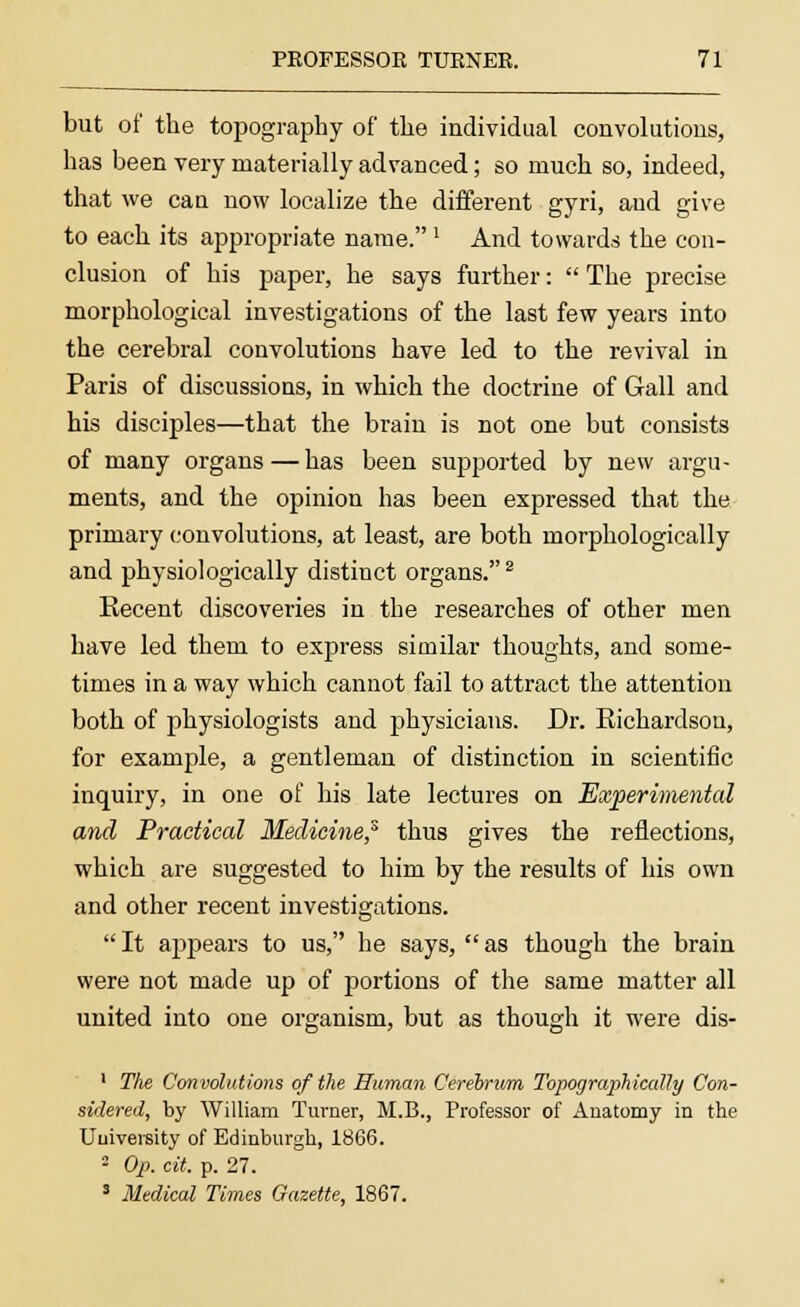 but of the topography of the individual convolutions, has been very materially advanced; so much so, indeed, that we can now localize the different gyri, aud give to each its appropriate name.' And towards the con- clusion of his paper, he says further:  The precise morphological investigations of the last few years into the cerebral convolutions have led to the revival in Paris of discussions, in which the doctrine of Gall and his disciples—that the brain is not one but consists of many organs—has been supported by new argu- ments, and the opinion has been expressed that the primary convolutions, at least, are both morphologically and physiologically distinct organs.2 Recent discoveries in the researches of other men have led them to express similar thoughts, and some- times in a way which cannot fail to attract the attention both of physiologists and physicians. Dr. Richardson, for example, a gentleman of distinction in scientific inquiry, in one of his late lectures on Experimental and Practical Medicine? thus gives the reflections, which are suggested to him by the results of his own and other recent investigations. It appears to us, he says, as though the brain were not made up of portions of the same matter all united into one organism, but as though it were dis- 1 The Convolutions of the Human Cerebrum Topographically Con- sidered, by William Turner, M.B., Professor of Anatomy in the University of Edinburgh, 1866. 2 Op. cit. p. 27. 3 Medical Times Gazette, 1867.