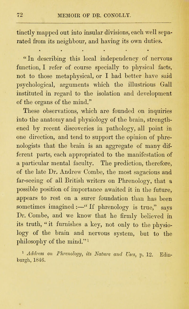 tinctly mapped out into insular divisions, each well sepa- rated from its neighbour, and having its own duties. In describing this local independency of nervous function, I refer of course specially to physical facts, not to those metaphysical, or I had better have said psychological, arguments which the illustrious Gall instituted in regard to the isolation and development of the organs of the mind. These observations, which are founded on inquiries into the anatomy and physiology of the brain, strength- ened by recent discoveries in pathology, all point in one direction, and tend to support the opinion of phre- nologists that the brain is an aggregate of many dif- ferent parts, each appropriated to the manifestation of a particular mental faculty. The prediction, therefore, of the late Dr. Andrew Combe, the most sagacious and far-seeing of all British writers on Phrenology, that a possible position of importance awaited it in the future, appears to rest on a surer foundation than has been sometimes imagined :— If phrenology is true, says Dr. Combe, and we know that he firmly believed in its truth,  it furnishes a key, not only to the physio- logy of the brain and nervous system, but to the philosophy of the mind.1 1 Address on Phrenology, its Nature and Uses, p. 12. Edin- burgh, 1846.