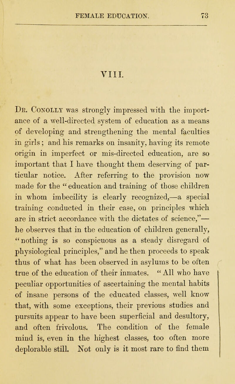 VIII. Dr. Conolly was strongly impressed with the import- ance of a well-directed system of education as a means of developing and strengthening the mental faculties in girls ; and his remarks on insanity, having its remote origin in imperfect or mis-directed education, are so important that I have thought them deserving of par- ticular notice. After referring to the provision now made for the education and training of those children in whom imbecility is clearly recognized,—a special training conducted in their case, on principles which are in strict accordance with the dictates of science,— he observes that in the education of children generally, nothing is so conspicuous as a steady disregard of physiological principles, and he then proceeds to speak thus of what has been observed in asylums to be often true of the education of their inmates.  All who have peculiar opportunities of ascertaining the mental habits of insane persons of the educated classes, well know that, with some exceptions, their previous studies and pursuits appear to have been superficial and desultory, and often frivolous. The condition of the female mind is, even in the highest classes, too often more deplorable still. Not only is it most rare to find them