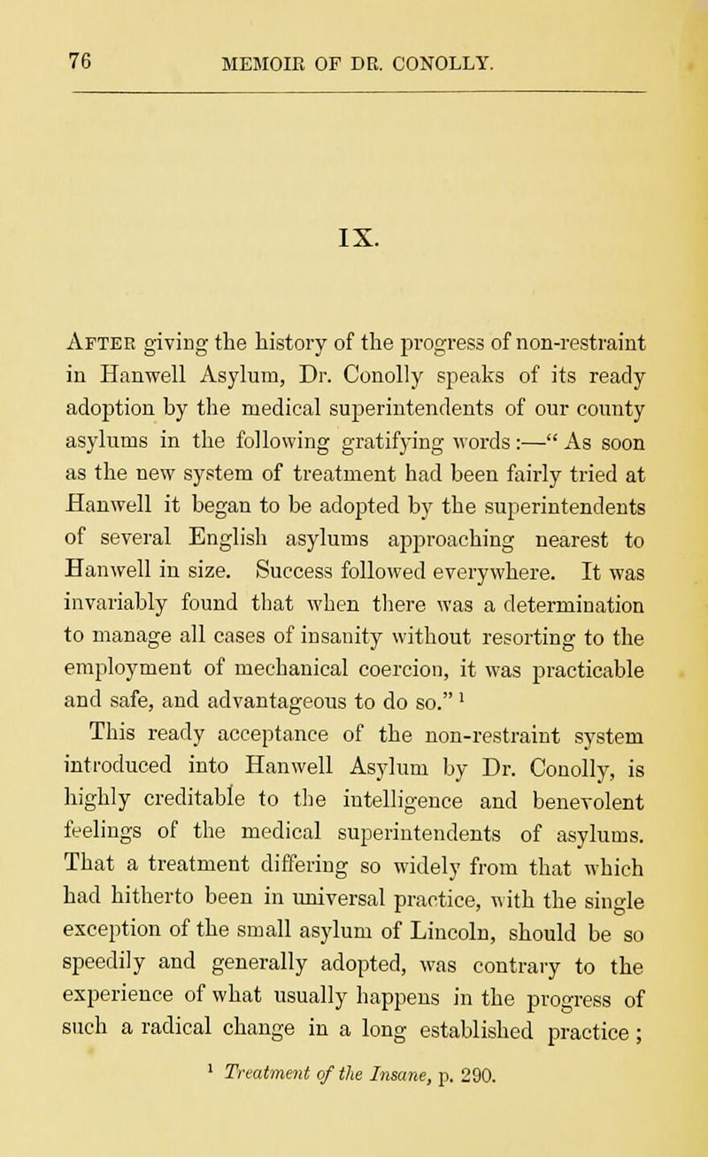 IX. After giving the history of the progress of non-restraint in Hanwell Asylum, Dr. Conolly speaks of its ready adoption by the medical superintendents of our county asylums in the following gratifying words:— As soon as the new system of treatment had been fairly tried at Hanwell it began to be adopted by the superintendents of several English asylums approaching nearest to Hanwell in size. Success followed everywhere. It was invariably found that when there was a determination to manage all cases of insanity without resorting to the employment of mechanical coercion, it was practicable and safe, and advantageous to do so. ' This ready acceptance of the non-restraint system introduced into Hanwell Asylum by Dr. Conolly, is highly creditable to the intelligence and benevolent feelings of the medical superintendents of asylums. That a treatment differing so widely from that which had hitherto been in universal practice, with the single exception of the small asylum of Lincoln, should be so speedily and generally adopted, was contrary to the experience of what usually happens in the progress of such a radical change in a long established practice;