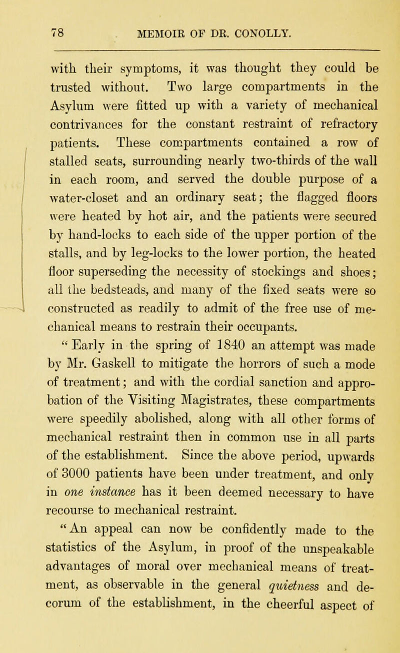 with their symptoms, it was thought they could be trusted without. Two large compartments in the Asylum were fitted up with a variety of mechanical contrivances for the constant restraint of refractory patients. These compartments contained a row of stalled seats, surrounding nearly two-thirds of the wall in each room, and served the double purpose of a water-closet and an ordinary seat; the flagged floors were heated by hot air, and the patients were secured by hand-locks to each side of the upper portion of the stalls, and by leg-locks to the lower portion, the heated floor superseding the necessity of stockings and shoes; all the bedsteads, and many of the fixed seats were so constructed as readily to admit of the free use of me- chanical means to restrain their occupants.  Early in the spring of 1840 an attempt was made by Mr. Gaskell to mitigate the horrors of such a mode of treatment; and with the cordial sanction and appro- bation of the Visiting Magistrates, these compartments were speedily abolished, along with all other forms of mechanical restraint then in common use in all parts of the establishment. Since the above period, upwards of 3000 patients have been under treatment, and only in one instance has it been deemed necessary to have recourse to mechanical restraint. An appeal can now be confidently made to the statistics of the Asylum, in proof of the unspeakable advantages of moral over mechanical means of treat- ment, as observable in the general quietness and de- corum of the establishment, in the cheerful aspect of