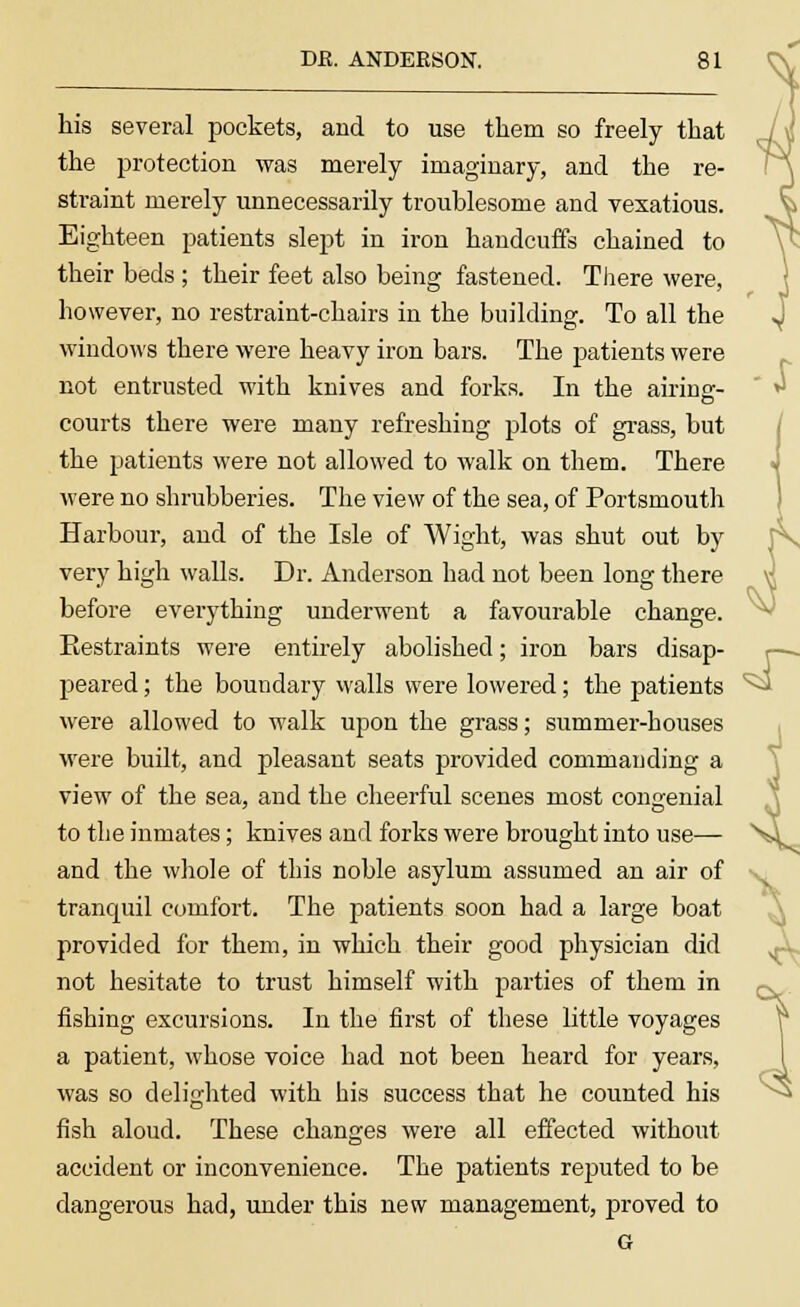 his several pockets, and to use them so freely that the protection was merely imaginary, and the re- straint merely unnecessarily troublesome and vexatious. Eighteen patients slept in iron handcuffs chained to their beds ; their feet also being fastened. There were, however, no restraint-chairs in the building. To all the windows there were heavy iron bars. The patients were not entrusted with knives and forks. In the airing- courts there were many refreshing plots of grass, but the patients were not allowed to walk on them. There were no shrubberies. The view of the sea, of Portsmouth Harbour, and of the Isle of Wight, was shut out by very high walls. Dr. Anderson had not been long there before everything underwent a favourable change. Restraints were entirely abolished; iron bars disap- peared ; the boundary walls were lowered; the patients were allowed to walk upon the grass; summer-houses were built, and pleasant seats provided commanding a view of the sea, and the cheerful scenes most congenial to the inmates; knives and forks were brought into use— and the whole of this noble asylum assumed an air of tranquil comfort. The patients soon had a large boat provided for them, in which their good physician did not hesitate to trust himself with parties of them in fishing excursions. In the first of these little voyages a patient, whose voice had not been heard for years, was so delighted with his success that he counted his fish aloud. These changes were all effected without accident or inconvenience. The patients reputed to be dangerous had, under this new management, proved to G