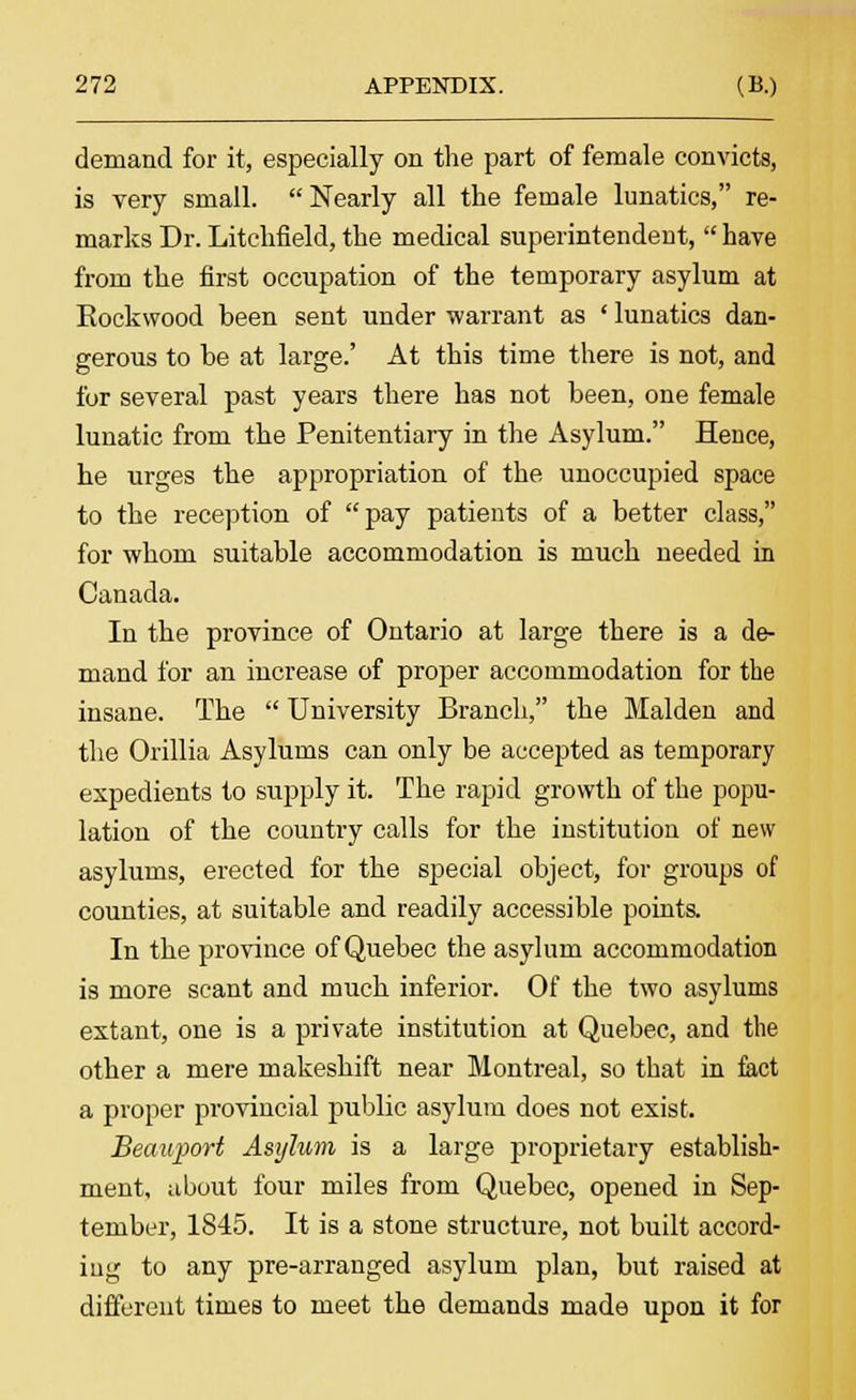 demand for it, especially on the part of female convicts, is very small. Nearly all the female lunatics, re- marks Dr. Litchfield, the medical superintendent, have from the first occupation of the temporary asylum at Eockwood been sent under warrant as ' lunatics dan- gerous to be at large.' At this time there is not, and for several past years there has not been, one female lunatic from the Penitentiary in the Asylum. Hence, he urges the appropriation of the unoccupied space to the reception of pay patients of a better class, for whom suitable accommodation is much needed in Canada. In the province of Ontario at large there is a de- mand for an increase of proper accommodation for the insane. The University Branch, the Maiden and the Orillia Asylums can only be accepted as temporary expedients to supply it. The rapid growth of the popu- lation of the country calls for the institution of new asylums, erected for the special object, for groups of counties, at suitable and readily accessible points. In the province of Quebec the asylum accommodation is more scant and much inferior. Of the two asylums extant, one is a private institution at Quebec, and the other a mere makeshift near Montreal, so that in fact a proper provincial public asylum does not exist. Beauport Asylum is a large proprietary establish- ment, about four miles from Quebec, opened in Sep- tember, 1845. It is a stone structure, not built accord- ing to any pre-arranged asylum plan, but raised at different times to meet the demands made upon it for