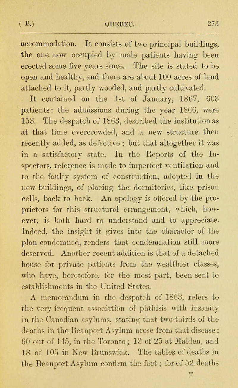 accorninodation. It consists of two principal buildings, the one now occupied by male patients having been erected some five years since. The site is stated to be open and healthy, and there are about 100 acres of land attached to it, partly wooded, and partly cultivated. It contained on the 1st of January, 1867, 603 patients: the admissions during the year 18G6, were 153. The despatch of 1863, described the institution as at that time overcrowded, and a new structure then recently added, as defective ; but that altogether it was in a satisfactory state. In the Eeports of the In- spectors, reference is made to imperfect ventilation and to the faulty system of construction, adopted in the new buildings, of placing the dormitories, like prison cells, back to back. An apology is offered by the pro- prietors for this structural arrangement, which, how- ever, is both hard to understand and to appreciate. Indeed, the insight it gives into the character of the plan condemned, renders that condemnation still more deserved. Another recent addition is that of a detached house for private patients from the wealthier classes, who have, heretofore, for the most part, been sent to establishments in the United States. A memorandum in the despatch of 1863, refers to the very frequent association of phthisis with insanity in the Canadian asylums, stating that two-thirds of the deaths in the Beanport Asylum arose from that disease; 60 out of 145, in the Toronto; 13 of 25 at Maiden, and 18 of 105 in New Brunswick. The tables of deaths in the Beauport Asylum confirm the fact; for of 52 deaths T