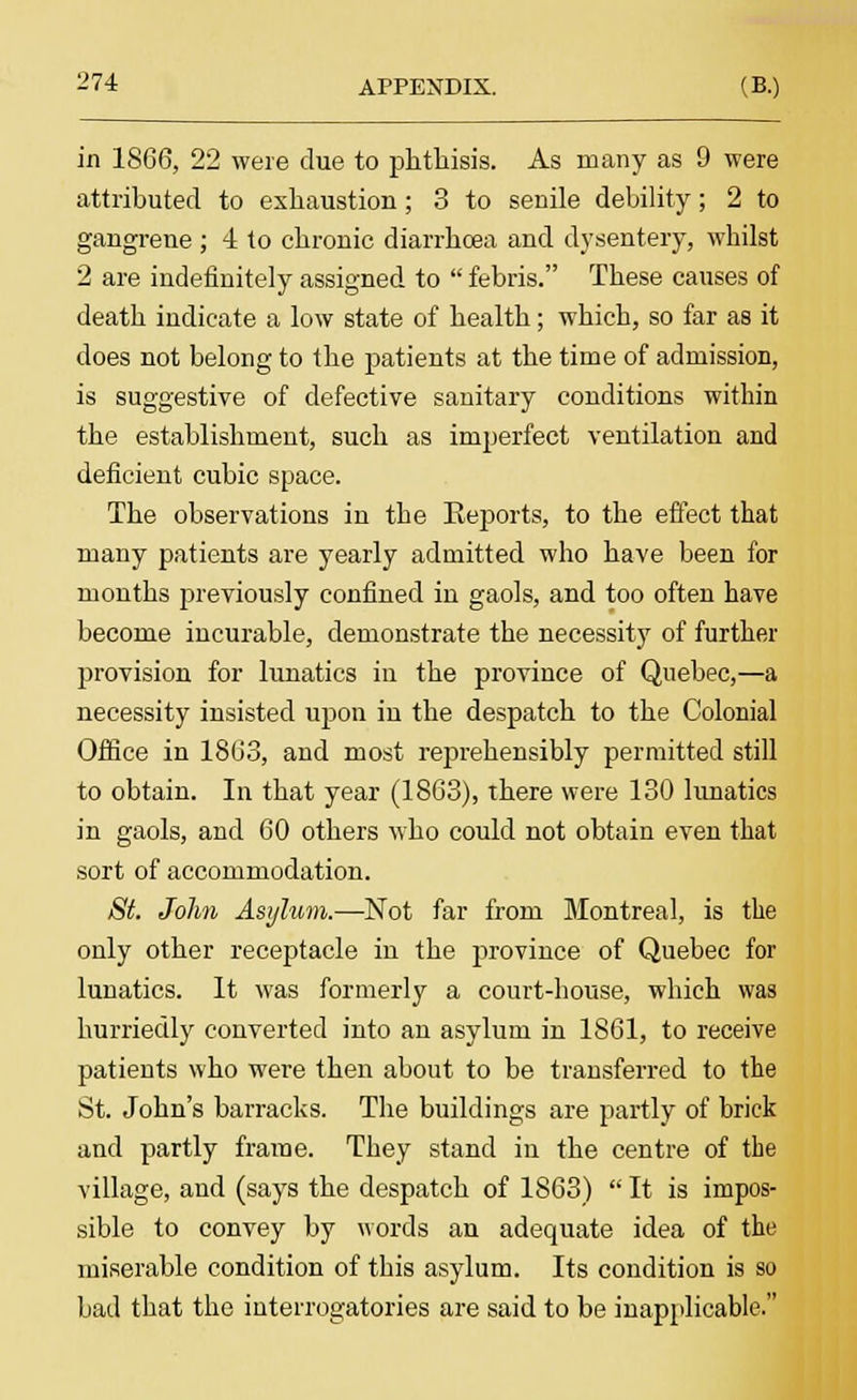in 1866, 22 were clue to phthisis. As many as 9 were attributed to exhaustion; 3 to senile debility; 2 to gangrene ; 4 to chronic diarrhoea and dysentery, whilst 2 are indefinitely assigned to febris. These causes of death indicate a low state of health; which, so far as it does not belong to the patients at the time of admission, is suggestive of defective sanitary conditions within the establishment, such as imperfect ventilation and deficient cubic space. The observations in the Keports, to the effect that many patients are yearly admitted who have been for months previously confined in gaols, and too often have become incurable, demonstrate the necessity of further provision for lunatics in the province of Quebec,—a necessity insisted upon in the despatch to the Colonial Office in 1863, and most reprehensibly permitted still to obtain. In that year (1863), there were 130 lunatics in gaols, and 60 others who could not obtain even that sort of accommodation. St. Jolm Asylum.—Not far from Montreal, is the only other receptacle in the province of Quebec for lunatics. It was formerly a court-house, which was hurriedly converted into an asylum in 1861, to receive patients who were then about to be transferred to the St. John's barracks. The buildings are partly of brick and partly frame. They stand in the centre of the village, and (says the despatch of 1863) It is impos- sible to convey by words an adequate idea of the miserable condition of this asylum. Its condition is so bad that the interrogatories are said to be inapplicable.