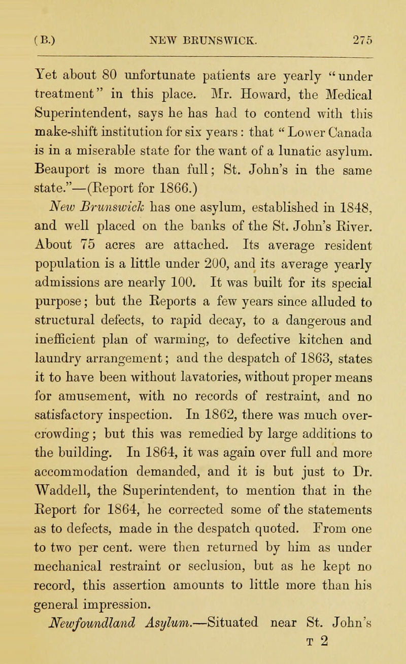 Yet about 80 unfortunate patients are yearly under treatment in this place. Mr. Howard, the Medical Superintendent, says he has had to contend with this make-shift institution for sis years: that Lower Canada is in a miserable state for the want of a lunatic asylum. Beauport is more than full; St. John's in the same state.—(Keport for 1866.) New Brunswick has one asylum, established in 1848, and well placed on the banks of the St. John's Eiver. About 75 acres are attached. Its average resident population is a little under 200, and its average yearly admissions are nearly 100. It was built for its special purpose; but the Beports a few years since alluded to structural defects, to rapid decay, to a dangerous and inefficient plan of warming, to defective kitchen and laundry arrangement; and the despatch of 1863, states it to have been without lavatories, without proper means for amusement, with no records of restraint, and no satisfactory inspection. In 1862, there was much over- crowding ; but this was remedied by large additions to the building. In 1864, it was again over full and more accommodation demanded, and it is but just to Dr. Waddell, the Superintendent, to mention that in the Beport for 1864, he corrected some of the statements as to defects, made in the despatch quoted. From one to two per cent, were then returned by him as under mechanical restraint or seclusion, but as he kept no record, this assertion amounts to little more than his general impression. Newfoundland Asylum.—Situated near St. John's t 2