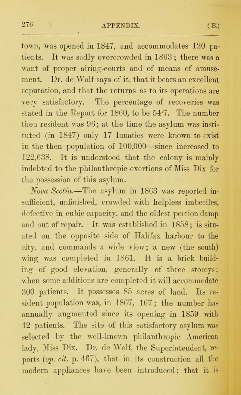 town, was opened in 1847, and accommodates 120 pa- tients. It was sadly overcrowded in 1863 ; there was a want of proper airing-courts and of means of amuse- ment. Dr. de Wolf says of it, that it bears an excellent reputation, and that the returns as to its operations are very satisfactory. The percentage of recoveries was stated in the Report for 18G0, to he 54*7. The number then resident was 96; at the time the asylum was insti- tuted (in 1847) only 17 lunatics were known to exist in the then population of 100,000—since increased to 122,688. It is understood that the colony is mainly indebted to the philanthropic exertions of Miss Dix for the possession of this asylum. Nova Scotia.—The asylum in 1863 was reported in- sufficient, unfinished, crowded with helpless imbeciles, defective in cubic capacity, and the oldest portion damp and out of repair. It was established in 1858; is situ- ated on the opposite side of Halifax harbour to the city, and commands a wide view; a new (the south) wing was completed in 1S61. It is a brick build- ing of good elevation, generally of three storeys; when some additions are completed it will accommodate 300 patients. It possesses 85 acres of land. Its re- sident population was, in 1867, 167; the number has annually augmented since its opening in 1859 with 42 patients. The site of this satisfactory asylum was selected by the well-known philanthropic American lady, Miss Dix. Dr. de Wolf, the Superintendent, re- ports (op. cit. p. -167), that in its construction all the modern appliances have been introduced; that it is