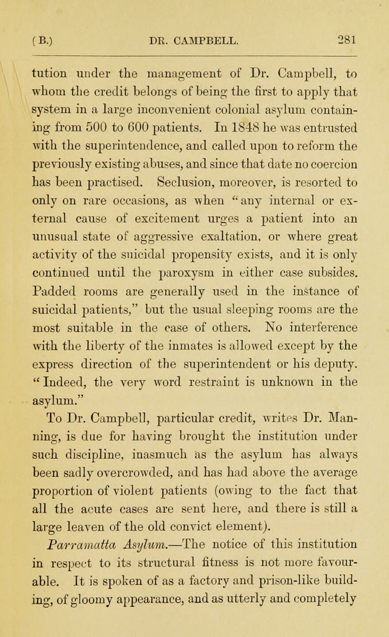 tution under the management of Dr. Campbell, to whom the credit belongs of being the first to apply that system in a large inconvenient colonial asylum contain- ing from 500 to 600 patients. In 1848 he was entrusted with the superintendence, and called upon to reform the previously existing abuses, and since that date no coercion has been practised. Seclusion, moreover, is resorted to only on rare occasions, as when any internal or ex- ternal cause of excitement urges a patient into an unusual state of aggressive exaltation, or where great Do o activity of the suicidal propensity exists, and it is only continued until the paroxysm in either case subsides. Padded rooms are generally used in the instance of suicidal patients, but the usual sleeping rooms are the most suitable in the case of others. No interference with the liberty of the inmates is allowed except by the express direction of the superintendent or his deputy. Indeed, the very word restraint is unknown in the asylum. To Dr. Campbell, particular credit, writes Dr. Man- ning, is due for having brought the institution under such discipline, inasmuch as the asylum has always been sadly overcrowded, and has had above the average proportion of violent patients (owing to the fact that all the acute cases are sent here, and there is stdl a large leaven of the old convict element). Parramatta Asylum.—The notice of this institution in respect to its structural fitness is not more favour- able. It is spoken of as a factory and prison-like build- ing, of gloomy appearance, and as utterly and completely