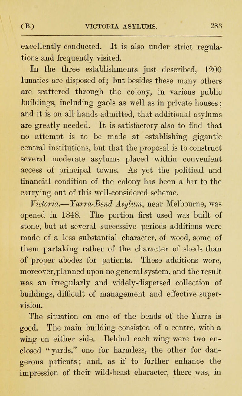 excellently conducted. It is also under strict regula- tions and frequently visited. In the three establishments just described, 1200 lunatics are disposed of; but besides these many others are scattered through the colony, in various public buildings, including gaols as well as in private houses; and it is on all hands admitted, that additional asylums are greatly needed. It is satisfactory also to find that no attempt is to be made at establishing gigantic central institutions, but that the proposal is to construct several moderate asylums placed within convenient access of principal towns. As yet the political and financial condition of the colony has been a bar to the carrying out of this well-considered scheme. Victoria.— Yarra-Bend Asylum, near Melbourne, was opened in 1848. The portion first used was built of stone, but at several successive periods additions were made of a less substantial character, of wood, some of them partaking rather of the character of sheds than of proper abodes for patients. These additions were, moreover, planned upon no general system, and the result was an irregularly and widely-dispersed collection of buildings, difficult of management and effective super- vision. The situation on one of the bends of the Yarra is good. The main building consisted of a centre, with a wing on either side. Behind each wing were two en- closed yards, one for harmless, the other for dan- gerous patients; and, as if to further enhance the impression of their wild-beast character, there was, in