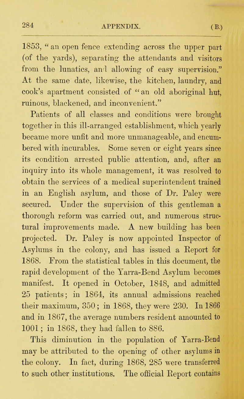 1S53,  an open fence extending across the upper part (of the yards), separating the attendants and visitors from the lunatics, and allowing of easy supervision. At the same date, likewise, the kitchen, laundry, and cook's apartment consisted of an old aboriginal hut, ruinous, blackened, and inconvenient. Patients of all classes and conditions were brought together in this ill-arranged establishment, which yearly became more unfit and more unmanageable, and encum- bered with incurables. Some seven or eight years since its condition arrested public attention, and, after an inquiry into its whole management, it was resolved to obtain the services of a medical superintendent trained in an English asylum, and those of Dr. Paley were secured. Under the supervision of this gentleman a thorough reform was carried out, and numerous struc- tural improvements made. A new building has been projected. Dr. Paley is now appointed Inspector of Asylums in the colony, and has issued a Eeport for 1868. Prom the statistical tables in this document, the rapid development of the Yarra-Bend Asylum becomes manifest. It opened in October, 1S4S, and admitted 25 patients; in 1864, its annual admissions reached their maximum, 350; in 1868, they were 230. In 1866 and in 1867, the average numbers resident amounted to 1001; in 1868, they had fallen to 886. This diminution in the population of Yarra-Bend may be attributed to the opening of other asylums in the colony. In fact, during 1868, 285 were transferred to such other institutions. The official Eeport contains