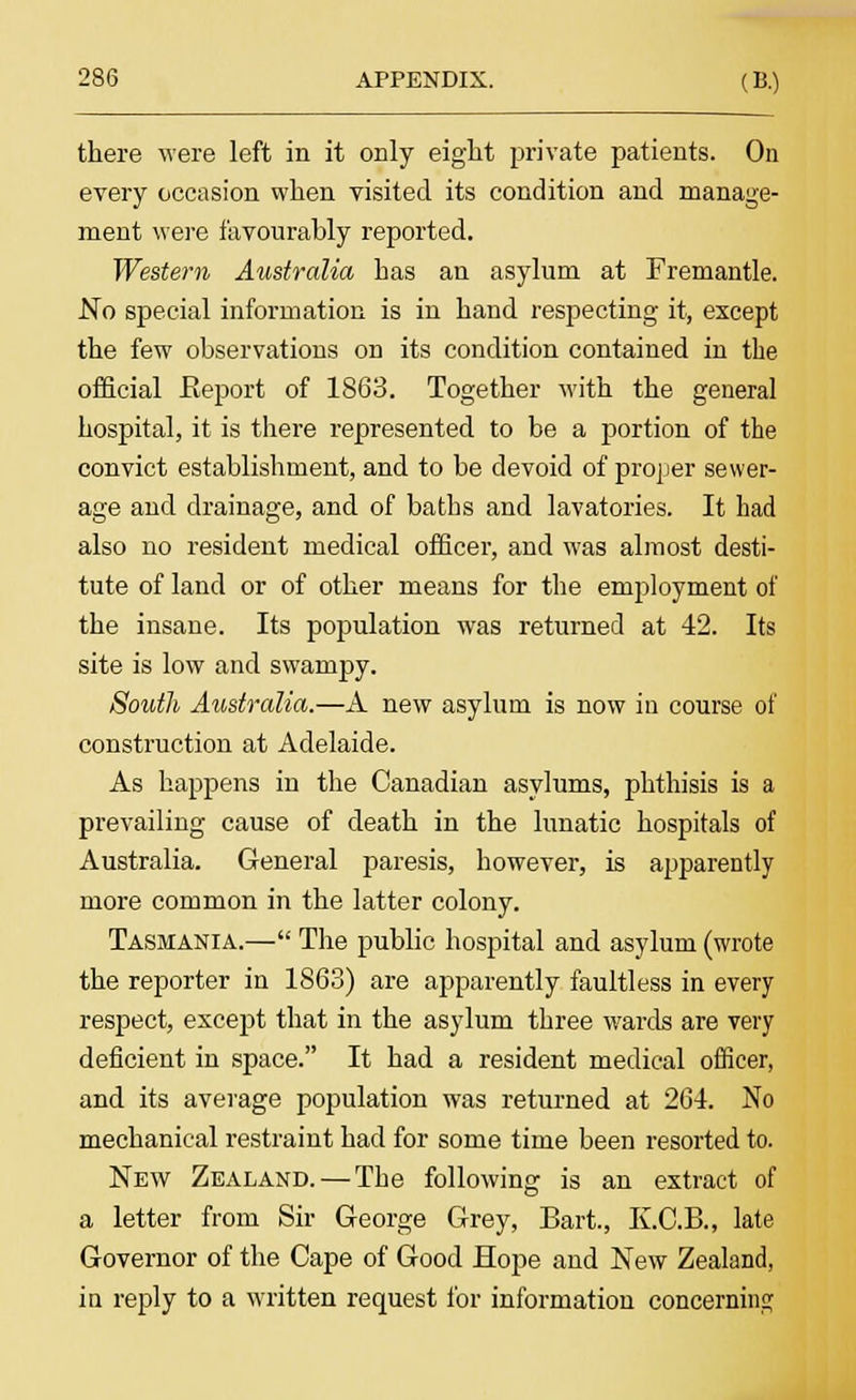 there were left in it only eight private patients. On every occasion when visited its condition and manage- ment were favourably reported. Western Australia has an asylum at Fremantle. No special information is in hand respecting it, except the few observations on its condition contained in the official Report of 1863. Together with the general hospital, it is there represented to be a portion of the convict establishment, and to be devoid of proper sewer- age and drainage, and of baths and lavatories. It had also no resident medical officer, and was almost desti- tute of land or of other means for the employment of the insane. Its population was returned at 42. Its site is low and swampy. South Australia.—A new asylum is now in course of construction at Adelaide. As happens in the Canadian asylums, phthisis is a prevailing cause of death in the lunatic hospitals of Australia. General paresis, however, is apparently more common in the latter colony. Tasmania.— The public hospital and asylum (wrote the reporter in 1863) are apparently faultless in every respect, except that in the asylum three wards are very deficient in space. It had a resident medical officer, and its average population was returned at 264. No mechanical restraint had for some time been resorted to. New Zealand. — The following is an extract of a letter from Sir George Grey, Bart., K.C.B., late Governor of the Cape of Good Hope and New Zealand, in reply to a written request for information concerning