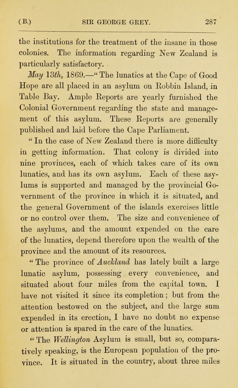 the institutions for the treatment of the insane in those colonies. The information regarding New Zealand is particularly satisfactory. May 13th, 1869.— The lunatics at the Cape of Good Hope are all placed in an asylum on Bobbin Island, in Table Bay. Ample Beports are yearly furnished the Colonial Government regarding the state and manage- ment of this asylum. These Beports are generally published and laid before the Cape Parliament. In the case of New Zealand there is more difficulty in getting information. That colony is divided into nine provinces, each of which takes care of its own lunatics, and has its own asylum. Each of these asy- lums is supported and managed by the provincial Go- vernment of the province in which it is situated, and the general Government of the islands exercises little or no control over them. The size and convenience of the asylums, and the amount expended on the care of the lunatics, depend therefore upon the wealth of the province and the amount of its resources. The province of Auckland has lately built a large lunatic asylum, possessing every convenience, and situated about four miles from the capital town. I have not visited it since its completion; but from the attention bestowed on the subject, and the large sum expended in its erection, I have no doubt no expense or attention is spared in the care of the lunatics. The Wellington Asylum is small, but so, compara- tively speaking, is the European population of the pro- vince. It is situated in the country, about three miles