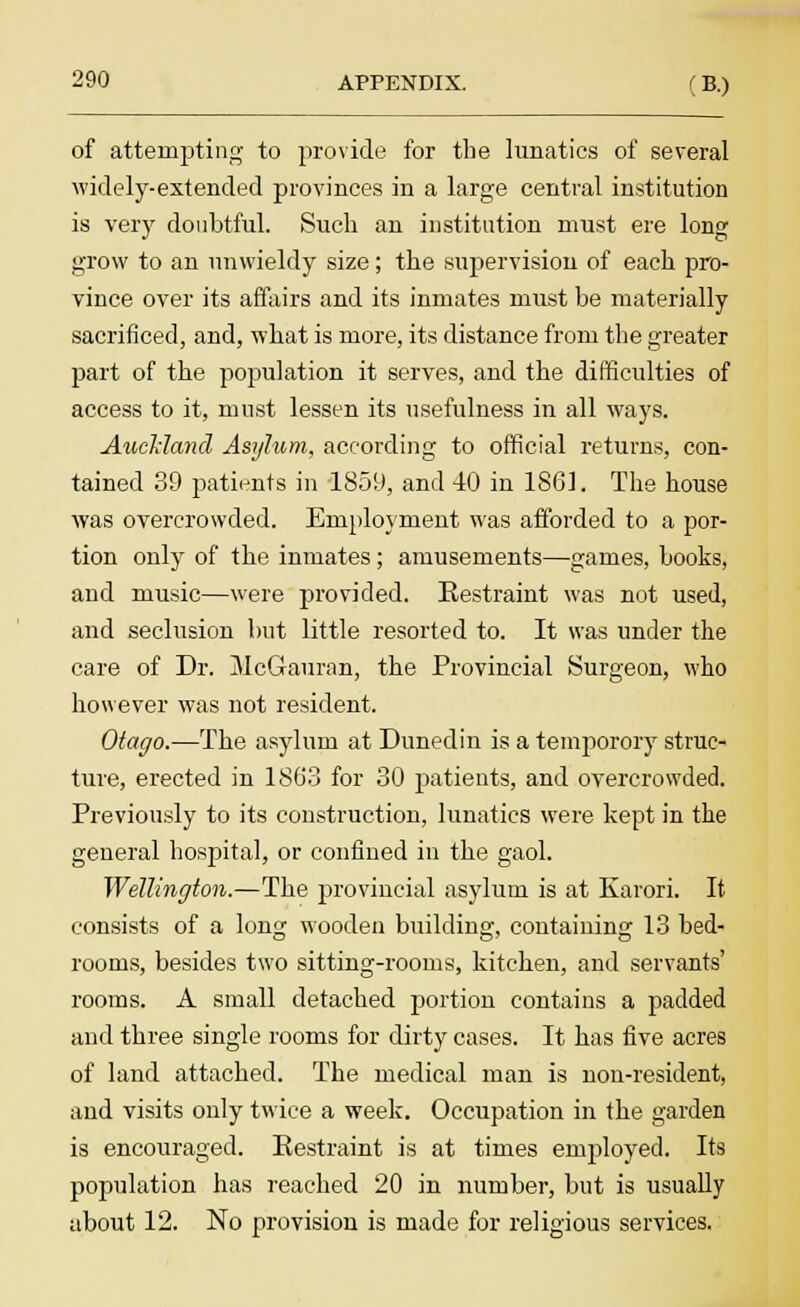 of attempting to provide for the lunatics of several widely-extended provinces in a large central institution is very doubtful. Such an institution must ere long grow to an unwieldy size; the supervision of each pro- vince over its affairs and its inmates must be materially sacrificed, and, what is more, its distance from the greater part of the population it serves, and the difficulties of access to it, must lessen its usefulness in all ways. Auckland, Asylum, according to official returns, con- tained 39 patients in 1859, and 40 in 186]. The house was overcrowded. Employment was afforded to a por- tion only of the inmates ; amusements—games, books, and music—were provided. Restraint was not used, and seclusion but little resorted to. It was under the care of Dr. jVIcGauran, the Provincial Surgeon, who however was not resident. Otago.—The asylum at Dunedin is a temporory struc- ture, erected in 1863 for 30 patients, and overcrowded. Previously to its construction, lunatics were kept in the general hospital, or confined in the gaol. Wellington.—The provincial asylum is at Karori. It consists of a long wooden building, containing 13 bed- rooms, besides two sitting-rooms, kitchen, and servants' rooms. A small detached portion contains a padded and three single rooms for dirty cases. It has five acres of land attached. The medical man is non-resident, and visits only twice a week. Occupation in the garden is encouraged. Restraint is at times employed. Its population has reached 20 in number, but is usually about 12. No provision is made for religious services.