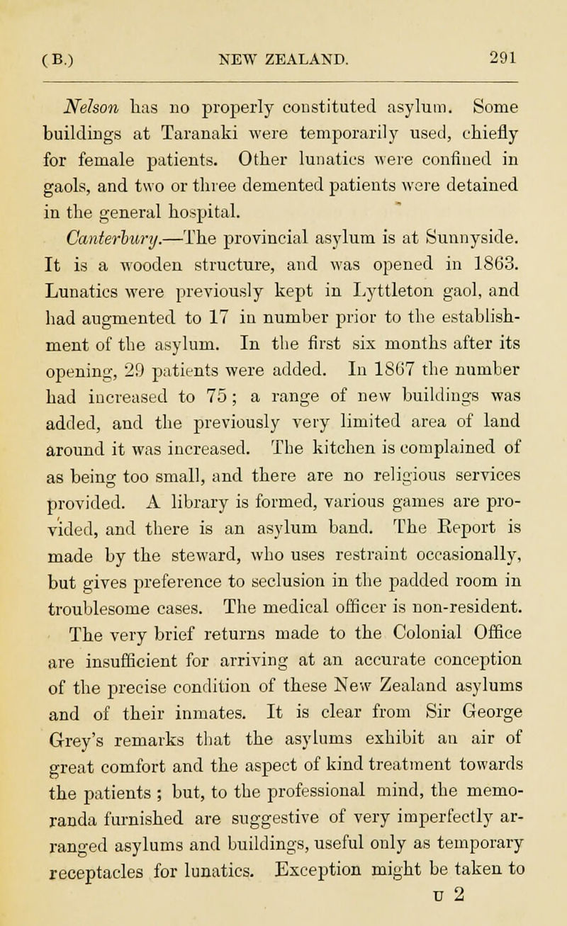 Nelson has no properly constituted asylum. Some buildings at Taranaki were temporarily used, chiefly for female patients. Other lunatics were confined in gaols, and two or three demented patients were detained in the general hospital. Canterbury.—The provincial asylum is at Sunnyside. It is a wooden structure, and was opened in 1863. Lunatics were previously kept in Lyttleton gaol, and had augmented to 17 in number prior to the establish- ment of the asylum. In the first six months after its opening, 29 patients were added. In 1867 the number had increased to 75; a range of new buildings was added, and the previously very limited area of land around it was increased. The kitchen is complained of as being too small, and there are no religious services provided. A library is formed, various games are pro- vided, and there is an asylum band. The Eeport is made by the steward, who uses restraint occasionally, but edves preference to seclusion in the padded room in troublesome cases. The medical officer is non-resident. The very brief returns made to the Colonial Office are insufficient for arriving at an accurate conception of the precise condition of these New Zealand asylums and of their inmates. It is clear from Sir George Grey's remarks that the asylums exhibit an air of great comfort and the aspect of kind treatment towards the patients ; but, to the professional mind, the memo- randa furnished are suggestive of very imperfectly ar- ranged asylums and buildings, useful only as temporary receptacles for lunatics. Exception might be taken to u 2