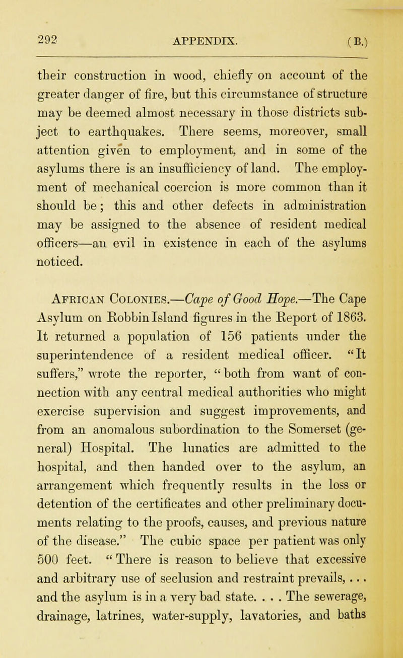 their construction in wood, chiefly on account of the greater danger of fire, but this circumstance of structure may be deemed almost necessary in those districts sub- ject to earthquakes. There seems, moreover, small attention given to employment, and in some of the asylums there is an insufficiency of land. The employ- ment of mechanical coercion is more common than it should be; this and other defects in administration may be assigned to the absence of resident medical officers—an evil in existence in each of the asylums noticed. African Colonies.—Cape of Good Hope.—The Cape Asylum on Bobbin Island figures in the Eeport of 1863. It returned a population of 156 patients under the superintendence of a resident medical officer. It suffers, wrote the reporter, both from want of con- nection with any central medical authorities who might exercise supervision and suggest improvements, and from an anomalous subordination to the Somerset (ge- neral) Hospital. The lunatics are admitted to the hospital, and then handed over to the asylum, an arrangement which frequently results in the loss or detention of the certificates and other preliminary docu- ments relating to the proofs, causes, and previous nature of the disease. The cubic space per patient was only 500 feet. There is reason to believe that excessive and arbitrary use of seclusion and restraint prevails,... and the asylum is in a very bad state. . . . The sewerage, drainage, latrines, water-supply, lavatories, and baths