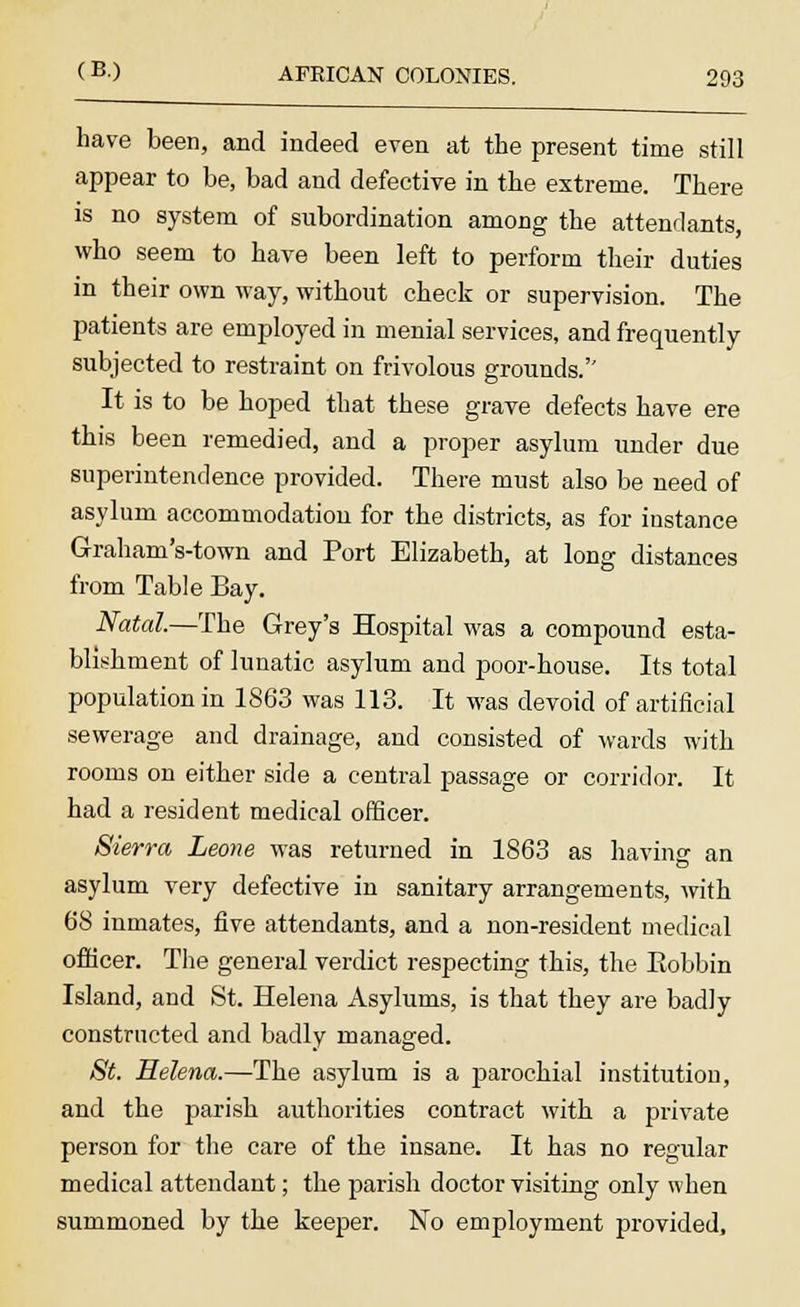 have been, and indeed even at the present time still appear to be, bad and defective in the extreme. There is no system of subordination among the attendants, who seem to have been left to perform their duties in their own way, without check or supervision. The patients are employed in menial services, and frequently subjected to restraint on frivolous grounds.'' It is to be hoped that these grave defects have ere this been remedied, and a proper asylum under due superintendence provided. There must also be need of asylum accommodation for the districts, as for instance G-raham's-town and Port Elizabeth, at long distances from Table Bay. Natal.—The Grey's Hospital was a compound esta- blishment of lunatic asylum and poor-house. Its total population in 1863 was 113. It was devoid of artificial sewerage and drainage, and consisted of wards with rooms on either side a central passage or corridor. It had a resident medical officer. Sierra Leone was returned in 1863 as having an asylum very defective in sanitary arrangements, with 68 inmates, five attendants, and a non-resident medical officer. The general verdict respecting this, the Eobbin Island, and St. Helena Asylums, is that they are badly constructed and badly managed. St. Helena.—The asylum is a parochial institution, and the parish authorities contract with a private person for the care of the insane. It has no regular medical attendant; the parish doctor visiting only when summoned by the keeper. No employment provided,