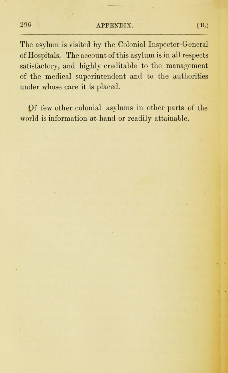 The asylum is visited by the Colonial Inspector-General of Hospitals. The account of this asylum is in all respects satisfactory, and highly creditable to the management of the medical superintendent and to the authorities under whose care it is placed. Of few other colonial asylums in other parts of the world is information at hand or readily attainable.
