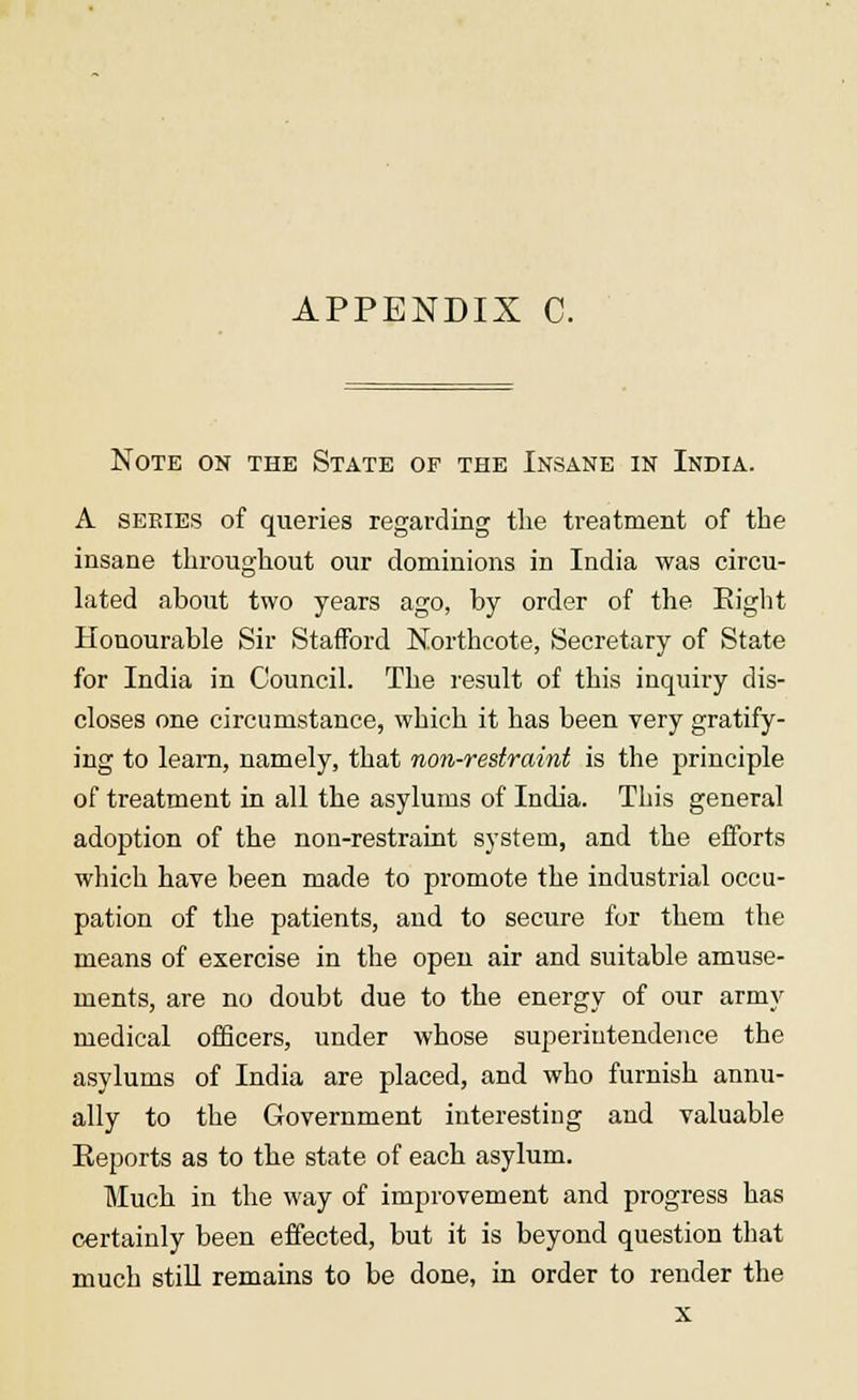 APPENDIX C. Note on the State of the Insane in India. A series of queries regarding the treatment of the insane throughout our dominions in India was circu- lated about two years ago, by order of the Eight Honourable Sir Stafford N.orthcote, Secretary of State for India in Council. The result of this inquiry dis- closes one circumstance, which it has been very gratify- ing to leam, namely, that non-restraint is the principle of treatment in all the asylums of India. This general adoption of the non-restraint system, and the efforts which have been made to promote the industrial occu- pation of the patients, and to secure for them the means of exercise in the open air and suitable amuse- ments, are no doubt due to the energy of our army medical officers, under whose superintendence the asylums of India are placed, and who furnish annu- ally to the Government interesting and valuable Reports as to the state of each asylum. Much in the way of improvement and progress has certainly been effected, but it is beyond question that much still remains to be done, in order to render the