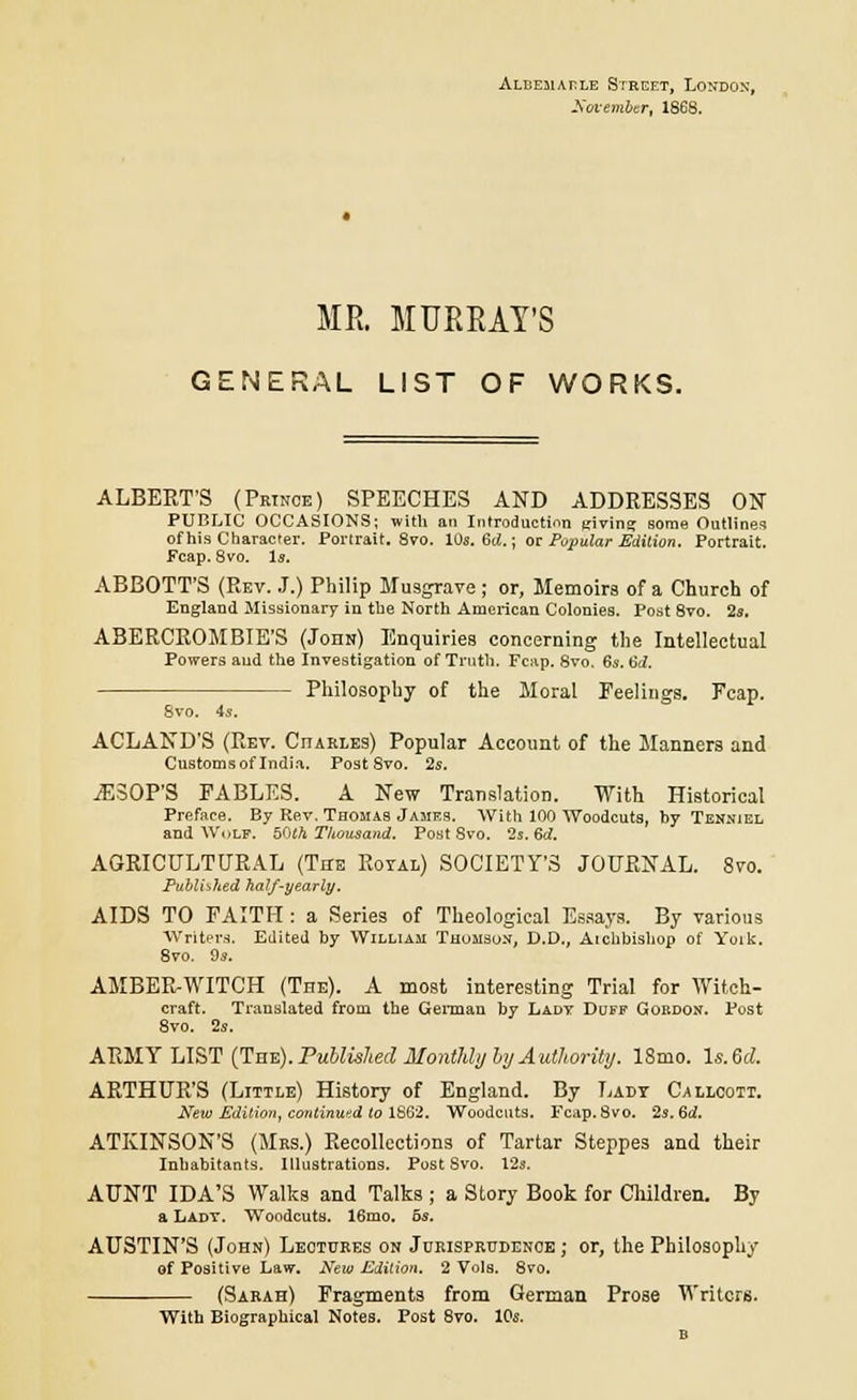 ALCEaiAcLE Street, London', November, 1868. ME. MURRAY'S GENERAL LIST OF WORKS. ALBERT'S (Prince) SPEECHES AND ADDRESSES ON PUBLIC OCCASIONS; with an Introduction giving some Outlines of his Character. Portrait. 8vo. 10s. 6d.; or Popular Edition. Portrait. Fcap. 8vo. Is. ABBOTT'S (Rev. J.) Philip Musgrave ; or, Memoirs of a Church of England Missionary in the North American Colonies. Post 8vo. 2s. ABERCROMBIE'S (John) Enquiries concerning the Intellectual Powers aud the Investigation of Truth. Fcap. 8vo. 6s. 6d. Philosophy of the Moral Feelings. Fcap. 8vo. 4s. ACLAND'S (Rev. Cjiakles) Popular Account of the Manners and Customs of India, Post Svo. 2s. iESOP'S FABLES. A New Translation. With Historical Preface. By Rev. Thomas Jamf.s. With 100 Woodcuts, by Tenniel and Wolf. 50(4 Thousand. Post 8vo. 2s. 6d. AGRICULTURAL (The Royal) SOCIETY'S JOURNAL. Svo. Published half-yearly. AIDS TO FAITH : a Series of Theological Essays. By various Writers. Edited by William Thomson, D.D., Aichbishop of Yoik. 8vo. 9s. AMBER-WITCH (The). A most interesting Trial for Witch- craft. Translated from the German by Lady Duff Gordon. Post 8vo. 2s. ARMY LIST (TnTi).Publislied HontldyhyAuthority. 18mo. ls.Gd. ARTHUR'S (Little) History of England. By Lady Cailcott. New Edition, continued to 1862. Woodcuts. Fcap. Svo. 2s. 6d. ATKINSON'S (Mrs.) Recollections of Tartar Steppes and their Inhabitants. Illustrations. Post Svo. 12s. AUNT IDA'S Walks and Talks ; a Story Book for Children. By a Lady. Woodcuts. 16mo. 5s. AUSTIN'S (John) Lectures on Jurisprudence ; or, the Philosophy of Positive Law. New Edition. 2 Vols. 8vo. (Sarah) Fragments from German Prose Writers. With Biographical Notes. Post 8vo. 10s.