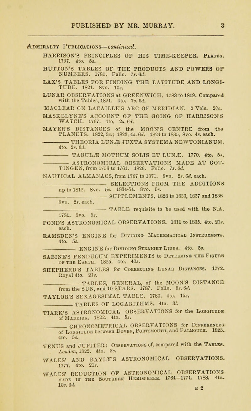 Admiralty Publications—continued. HARRISON'S PRINCIPLES OF HIS TIME-KEEPER. Plates. 1797. 4to. 6s. HUTTON'S TABLES OF THE PRODUCTS AND POWERS OF NUMBERS. 1781. Folio. 7t.6d. LAX'S TABLES FOR FINDING THE LATITUDE AND LONGI- TUDE. 1821. 8vo. 10s. LUNAR OBSERVATIONS at GREENWICH. 1783 to 1819. Compared with the Tables, 1821. 4to. 7s. M. MACLEAR ON LAC'AILLE'S ARC OF MERIDIAN. 2 Vols. 20s. MASKELYNE'S ACCOUNT OF THE GOING OF HARRISON'S WATCH. 1767. 4to. 2s. 6d. MAYER'S DISTANCES of the MOON'S CENTRE from the PLANETS. 1822, 3s.; 1823, 4s. 6d. 1824 to 1835, 8vo. 4s. each. THEORIA LUNjE JUXTA SYSTEMA NEWTONIANUM. 4to. 2s. 6d. TABULiE MOTUUM SOLIS ET LUN^E. 1770. 4tO. 6.. ASTRONOMICAL OBSERVATIONS MADE AT GO T- TINGEN, from 1756 to 1761. 1826. Folio. Is. id. NAUTICAL ALMANACS, from 1767 to 1871. 8vo. 2s. 6<f. each. SELECTIONS FROM THE ADDITIONS up to 1S12. Svo. 5s. 1834-54. 8vo. 6s. SUPPLEMENTS, 1828 to 1833, 1837 and 1S3S Svo. 2s. each. TABLE requisite to be used with the N.A. 1781. 8vo. os. rOND'S ASTRONOMICAL OBSERVATIONS. 1811 to 1S35. 4to. 21s. each. RAMSDEN'S ENGINE for Dividing; Mathematical Instruments. 4to. 5s. ENGINE for Dividing Straight Lines. 4to. 5s. SABINE'S PENDULUM EXPERIMENTS to Determine the Figure of the Earth. 1825. 4to. 40s. SHEPHERD'S TABLES for Correcting Lunar Distances. 1772. Royal 4to. 21s. TABLES, GENERAL, of the MOON'S DISTANCE from the SUN, and 10 STARS. 1787. Folio. 6s. 6d. TAYLOR'S SEXAGESIMAL TABLE. 1780. 4to. 15s. TABLES OF LOGARITHMS. 4to. 3!. TIARK'S ASTRONOMICAL OBSERVATIONS for the Longitude of Madeira. 1822. 4to. 6s. CHRONOMETRICAL OBSERVATIONS for Differences of Longitude between Dover, Portsmouth, and Falmouth. 1823. 4to. 5s. VENUS and JUPITER: Observations of, compared with the Tables. London, 1822. 4to. 2s. WALES' AND BAYLY'S ASTRONOMICAL OBSERVATIONS. 1777. 4to. 21s. WALES' REDUCTION OF ASTRONOMICAL OBSERVATIONS M1DK IN THE SOUTHERN HEMlsrHEBE. 1764—1771. 1788. Ito. 10s. U. E 2