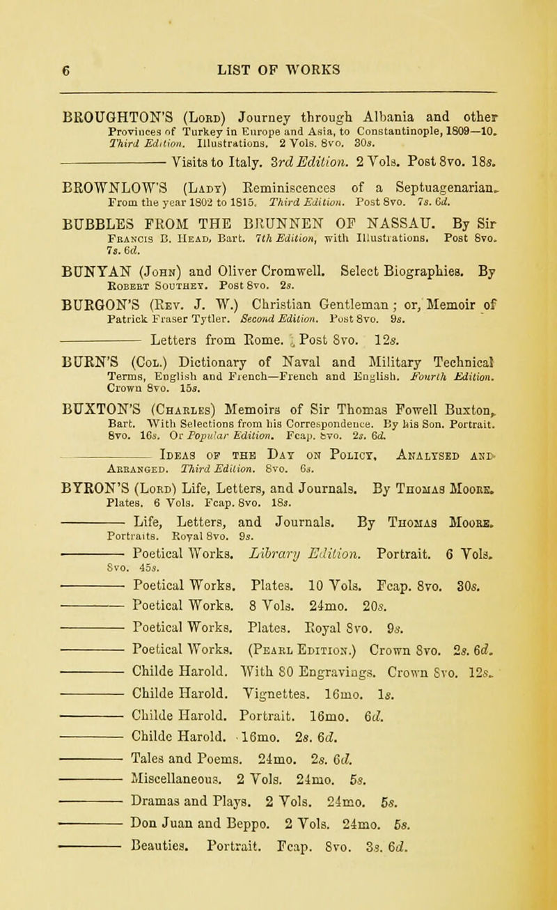 BROUGHTON'S (Lord) Journey through Albania and other Provinces of Turkey in Europe and Asia, to Constantinople, 1809—10. Third Edition. Illustrations. 2 Vols. 8vo. 30s. Visits to Italy. 3rd Edition. 2 Vols. Post8vo. 18s. BROWNLOW'S (Lady) Reminiscences of a Septuagenarian. From the year 1802 to 1815, Third Edition. Post Svo. 7s. 6A BUBBLES FROM THE BRUNNEN OP NASSAU. By Sir Francis B. Head, Bart. 7th Edition, with Illustrations. Post Svo. 7s. 6d. BUNYAN (John) and Oliver Cromwell. Select Biographies. By ROEEET SOVJTHEY. Post 8vO. 2s. BURQON'S (Rev. J. W.) Christian Gentleman; or, Memoir of Patrick Fraser Tytler. Second Edition. Post 8vo. 9s. Letters from Rome. Post Svo. 12s. BURN'S (Col.) Dictionary of Naval and Military Technical Terms, English and French—French and English. Fourth Edition. Crown 8vo. 15s. BUXTON'S (Charles) Memoirs of Sir Thomas Powell Buxton, Bart. With Selections from his Correspondence. By his Son. Portrait. 8vo. 16s. Or Fopu'ar Edition. Fcap. fcvo. 2s. Gd. Ideas of the Day on Policy, Analysed and- Aebanged. Third Edition. Svo. 6s. BYRON'S (Lord1! Life, Letters, and Journals. By Thomas Moore. Plates. 6 Vols. Fcap. 8vo. 18s. Life, Letters, and Journals. By Thosias Moore. Portraits. Royal 8vo. 9s. — Poetical Works. Library Edition. Portrait. 6 Vols. Svo. 45s. ■ ■ Poetical Works. Plates. 10 Vols. Pcap. 8vo. 30s. Poetical Works. 8 Vols. 24mo. 20s. Poetical Works. Plates. Royal Svo. 9s. Poetical Works. (Pearl Edition.) Crown Svo. 2s. 6d. Childe Harold. With SO Engravings. Crown Svo. 12s. Childe Harold. Vignettes. 16mo. Is. Childe Harold. Portrait. 16mo. 6d. ■ Childe Harold. ■ 16mo. 2s. Sd. Tales and Poems. 24mo. 2s. 6d. Miscellaneous. 2 Vols. 21mo. 5s. Dramas and Plays. 2 Vols. 24mo. 5s. Don Juan and Beppo. 2 Vols. 24mo. 6s. Beauties. Portrait. Fcap. Svo. 3s. 6d.