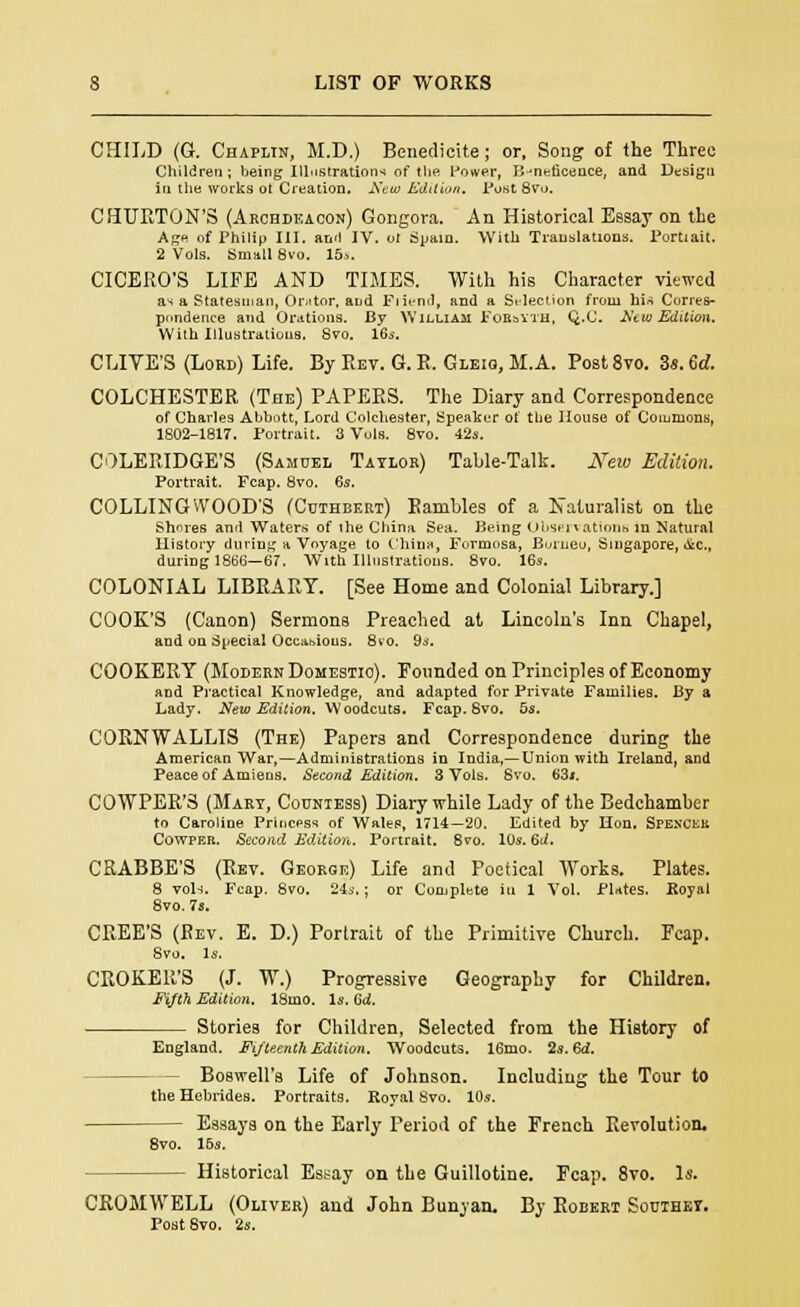 CHILD (G. Chaplin, M.D.) Benedicite; or, Song of the Three Children; being Illustrations of tlie Power, Beneficence, and Design in the works ot Creation, New Edition. Post 8vo. CHURTON'S (Archdeacon) Gongora. An Historical Essay on the Age of Philip III. anil IV. ot Spain. With Translations. Portrait. 2 Vols. Small 8vo. 15s. CICERO'S LIFE AND TIMES. With his Character viewed as a Statesman, Or.itor. and Ftiend, and a Selection from his Corres- pondence and Orations. By William Fobsyth, Q.C. New Edition. With Illustrations. Svo. 16s. CLIYE'S (Lord) Life. By Rev. G. B. Gleio, M.A. Post8vo. 3s. 6d. COLCHESTER (The) PAPERS. The Diary and Correspondence of Charles Abbott, Lord Colchester, Speaker ot tbe House of Commons, 1802-1817. Portrait. 3 Vols. 8vo. 42s. COLERIDGE'S (Samuel Taylor) Table-Talk. New Edition. Portrait. Fcap. 8vo. 6s. COLLINGWOODS (Cuthbeet) Rambles of a Naturalist on the Shores and Waters of the China Sea. Being Observations m Natural History during a Voyage to Chins, Formosa, Borneo, Singapore, oic, during 1866—67. With Illustrations. 8vo. 16s. COLONIAL LIBRARY. [See Home and Colonial Library.] COOK'S (Canon) Sermons Preached at Lincoln's Inn Chapel, and on Special Occasions. 8vo. 9s. COOKERY (Modern Domestic). Founded on Principles of Economy and Practical Knowledge, and adapted for Private Families. By a Lady. New Edition. Woodcuts. Fcap. Svo. 5s. CORNWALLIS (The) Papers and Correspondence during the American War,—Administrations in India,—Union with Ireland, and Peace of Amiens. Second Edition. 3 Vols. Svo. 63«. COWPER'3 (Mart, Countess) Diary while Lady of the Bedchamber to Caroline Princess of Wales, 1714—20. Edited by Hon. Spenckk Cowper. Second Edition. Portrait. 8vo. 10s. 6d. CRABBE'S (Bet. George) Life and Poetical Works. Plates. 8 vols. Fcap. 8vo. 24s.; or Complete in 1 Vol. PUtes. Royal 8vo. 7s. CREE'S (Ret. E. D.) Portrait of the Primitive Church. Fcap. Svo. Is. CROKER'S (J. W.) Progressive Geography for Children. Fifth Edition. 18mo. Is. 64. Stories for Children, Selected from the History of England. Fifteenth Edition. Woodcuts. 16mo. 2s. 6d. Boswell's Life of Johnson. Including the Tour to the Hebrides. Portraits. Royal Svo. 10s. Essays on the Early Period of the French Revolution. 8vo. 16s. Historical Essay on the Guillotine. Fcap. 8vo. Is. CROMWELL (Oliver) and John Bunyan, By Robert Southet. Post8vo. 2s.