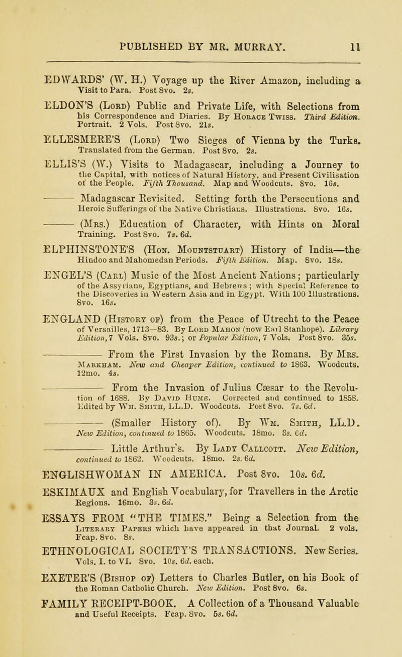 EDWARDS' (W. H.) Voyage up the River Amazon, including a Visit to Para. Post 8vo. 2s. ELDON'S (Lord) Public and Private Life, -with Selections from hi9 Correspondence and Diaries. By Horace Twiss. Third Edition. Portrait. 2 Vols. Post 8vo. 21s. ELLESMERE'S (Lord) Two Sieges of Vienna by the Turks. Translated from the German. Post8vo. 2s. ELLIS'S (W.) Visits to Madagascar, including a Journey to the Capital, with notices nf Natural History, and Present Civilisation 01' the People. Fijth l?iovsand. Map and Woodcuts. 8vo. 16s. - Madagascar Revisited. Setting forth the Persecutions and Heroic Sufferings of the Native Christiaus. Illustrations. Svo. 16s. (Mrs.) Education of Character, with Hints on Moral Training. Post 8vo. 7s. 6<J. ELPHINSTONE'S (Hon. Mountstuart) History of India—the Hindoo and Mahomedan Periods. Fifth Edition. Map. 6vo. 18s. ENGEL'S (Caul) Music of the Most Ancient Nations; particularly of the Assyrians, Egyptians, And Hebrews; wilh Special Reference to the Discoveries in Western Asia and in Egjpt. With 100 Illustrations. 8vo. 16s. ENGLAND (History of) from the Peace of Utrecht to the Peace of Versailles, 1713—83. By Lord Mahon (now Ear 1 Stanhope). Library Edition,! Vols. Svo. 93s.; or Popular Edition, 7 Vols. Post8vo. 35s. From the First Invasion by the Romans. By Mrs. Markham. New and Cheaper Edition, continued to 1863. Woodcuts. 12mo. 4s. From the Invasion of Julius Caesar to the Revolu- tion of 1688. By David Hume. Corrected and continued to 185S. Edited by Wm. Smith, LL.D. Woodcuts. Post 8vo. 7s. 6rf. (Smaller History of). By Wm. Smith, LL.D. New Edition, continued to 1865. Woodcuts. 18mo. 3s. Cd. Little Arthur's. By Lady Callcott. New Edition, continued to 1662. Woodcuts. 18mo. 2s. Gd. ENGLISHWOMAN IN AMERICA. Post 8vo. 10s. 6d. ESEIMAUX and English Vocabulary, for Travellers in the Arctic Regions. 16mo. 3s. 6d. ESSAYS FROM THE TIMES. Being a Selection from the Literary Parers which have appeared in that Journal, 2 vols. Fcap. 8vo. 8s. ETHNOLOGICAL SOCIETY'S TRANSACTIONS. New Series. Vols. I. to VI. 8vo. 10s. 6d. each. EXETER'S (Bishop or) Letters to Charles Butler, on his Book of the Roman Catholic Church. New Edition. Post 8vo. 6s. FAMILY RECEIPT-BOOK. A Collection of a Thousand Valuable and Useful Receipts. Fcap. Svo. 5s. Qd.