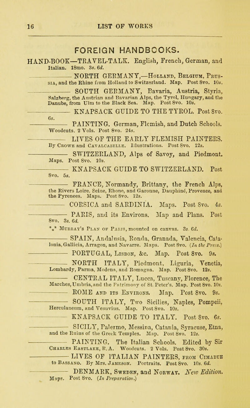 FOREIGN HANDBOOKS. HAND-BOOK—TRAVEL-TALK. English, French, German, and Italian. 18mo. 3s. 6d. NORTH GERMANY,—Holland, Belgium, Prus- sia, and the Rhine from Holland to Switzerland. Map. Post Svo. 10s. SOUTH GERMANY, Bavaria, Austria, Styria, Salzberg, the Austrian and Bavarian Alps, the Tyrol, Hungary, and the Danube, from Ulrn to the Black Sea. Map. Post8vo. 10s. KNAPSACK GUIDE TO THE TYROL. Post8vo. 6s. PAINTING. German, Flemish, and Dutch Schools. Woodcuts. 2 Vols. Post 8vo. 24s. LIVES OF THE EARLY FLEMISH PAINTERS. By Crowe and Cavalcaselle. Illustrations. Post Svo. 12s. SWITZERLAND, Alps of Savoy, and Piedmont. Maps. Post Svo. 10s. — KNAPSACK GUIDE TO SWITZERLAND. Post Svo. 5s. FRANCE, Normandy, Brittany, the French Alps, the Rivers Loire. Seine, Rhone, and Garonne, Dauphine, Provence, and the Pyrenees. Maps. Post 8vo. 12s. - CORSICA and SARDINIA. Maps. Post Svo. 4s. PARIS, and its Environs. Map and Plans. Post 8vo. 3s. 64. \* Murray's Plan of Parts, mounted on canvas. 3s. Gd. SPAIN, Andalusia, Ronda, Granada, Valencia, Cata- lonia, Gallicia, Arragon, and Navarre. Maps. Post 8vo. (In the Press.) PORTUGAL, Lisbon, &c. Map. Post 8vo. 9s. NORTH ITALY, Piedmont, Liguria, Venetia, Lombardy, Parma, Modena, and Rnmagna. Map. Post Svo. 12s. CENTRAL ITALY, Lucca, Tuscanv, Florence, The Marches,Umbria,and the Patrimony of St. Peter's. Map. Post8vo. 10s. ROME and its Environs. Map. Post 8vo. 9s. SOUTH ITALY, Two Sicilies, Naples, Pompeii, Herculanenm, and Vesuvius. Map. Post Svo. 10s. - KNAPSACK GUIDE TO ITALY. Post 8vo. 6s. SICILY, Palermo, Messina, Catania, Syracuse, Etna, and the Ruins of the Greek Temples. Mnp. Post 8vo. 12s. PAINTING. The Italian Schools. Edited by Sir Charles Eastlake, R. A. Woodcuts. 2 Vols. Post 8vo. 30s. LIVES OF ITALIAN PAINTERS, from Cimaeub to Bassano. By Mrs. Jameson. Portraits. Post 8vo. 10s. 6i. DENMARK, Sweden, and Norwat. New Edition. Maps. Post Svo. (In Preparation.)