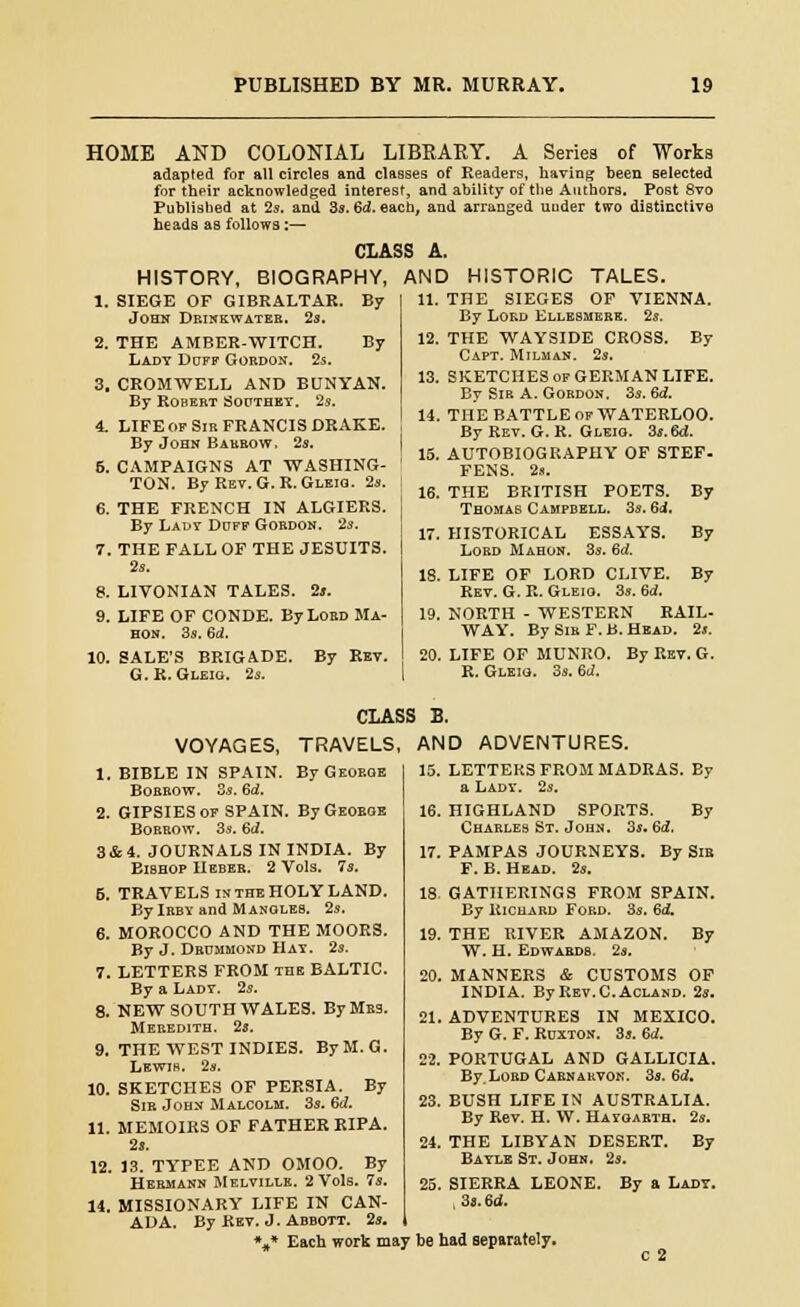 HOME AND COLONIAL LIBRARY. A Series of Works adapted for all circles and classes of Readers, having been selected for their acknowledged interest, and ability of tlie Authors. Post 8vo Published at 2s. and 3s. 6d. each, and arrunged under two distinctive heads as follows :— CLASS A. HISTORY, BIOGRAPHY, AND HISTORIC TALES. 1. SIEGE OF GIBRALTAR. By John Drinkwateb. 2s. 2. THE AMBER-WITCH. By Lady Doff Gordon. 2s. 3. CROMWELL AND BUNYAN. By Robert Soothey. 2s. 4. LIFE of Sir FRANCIS DRAKE. By John Barbow. 2s. 6. CAMPAIGNS AT WASHING- TON. By Rev. G.R. Gleio. 2s. 6. THE FRENCH IN ALGIERS. By Lady Doff Gordon. 2s. 7. THE FALL OF THE JESUITS. 2s. 8. LIVONIAN TALES. 2s. 9. LIFE OF CONDE. ByLoBD Ma- HON. 3s. 6d. 10. SALE'S BRIGADE. By Ret. G.R. Gleio. 2s. I 11. THE SIEGES OF VIENNA. By Lord Kllbsmere. 2s. 12. THE WAYSIDE CROSS. By Capt. Milman. 2s. 13. SKETCHES OF GERMAN LIFE. By Sir A. Gobdon. 3s. 6d. 14. THE BATTLE of WATERLOO. By Rev. G. K. Gleio. 3s.6d. 15. AUTOBIOGRAPHY OF STEF. FENS. 2s. 16. THE BRITISH POETS. By Thomas Campbell. 3s. 6i. 17. HISTORICAL ESSAYS. By Lord Mahon. 3s. 6d. IS. LIFE OF LORD CLIVE. By Ret. G. R. Gleio. 3s. 6d. 19. NORTH - WESTERN RAIL- WAY. By Sir F. B. Head. 2». 20. LIFE OF MUNRO. By Ret. G. R. Gleio. 3s. 6<i. CLASS B. VOYAGES, TRAVELS, AND ADVENTURES 1. BIBLE IN SPAIN. By George Borrow. 3s. 6d. 2. GIPSIES of SPAIN. By George Borrow. 3s. 6d. 3& 4. JOURNALS IN INDIA. By Bishop Heber. 2 Vols. 7s. 6. TRAVELS im the HOLY LAND. BylRBY and Manoleb. 2s. 6. MOROCCO AND THE MOORS. By J. Drommond Hay. 2s. 7. LETTERS FROM THE BALTIC. By a Lady. 2s. 8. NEW SOUTH WALES. By Mrs. Meredith. 2s. 9. THE WEST INDIES. ByM.G. Lewis. 2s. 10. SKETCHES OF PERSIA. By Sir John Malcolm. 3s. Gd. 11. MEMOIRS OF FATHER RIPA. 2s. 12. 13. TYPEE AND OMOO. By Hermann Meltille. 2 Vols. 7s. 14. MISSIONARY LIFE IN CAN- ADA. By Ret. J. Abbott. 2s. *„* Each work may be had separately, 15. LETTERS FROM MADRAS. Ey a Lady. 2s. 16. HIGHLAND SPORTS. By Chables St. John. 3s. 6d. 17. PAMPAS JOURNEYS. By Sir F. B. Head. 2s. 18. GATHERINGS FROM SPAIN. By Richard Ford. 3s. Gd. 19. THE RIVER AMAZON. By W. H. Edwards. 2s. 20. MANNERS & CUSTOMS OF INDIA. ByREV.C.AcLAND. 2s. 21. ADVENTURES IN MEXICO. By G. F. Roxton. 3s. 6d. 22. PORTUGAL AND GALLICIA. By. Lord Carnarvon. 3s. Gd. 23. BUSH LIFE IN AUSTRALIA. By ReT. H. W. Haioarth. 2s. 24. THE LIBYAN DESERT. By Bayle St. John. 2s. 25. SIERRA LEONE. By a Lady. 3s. 6d.