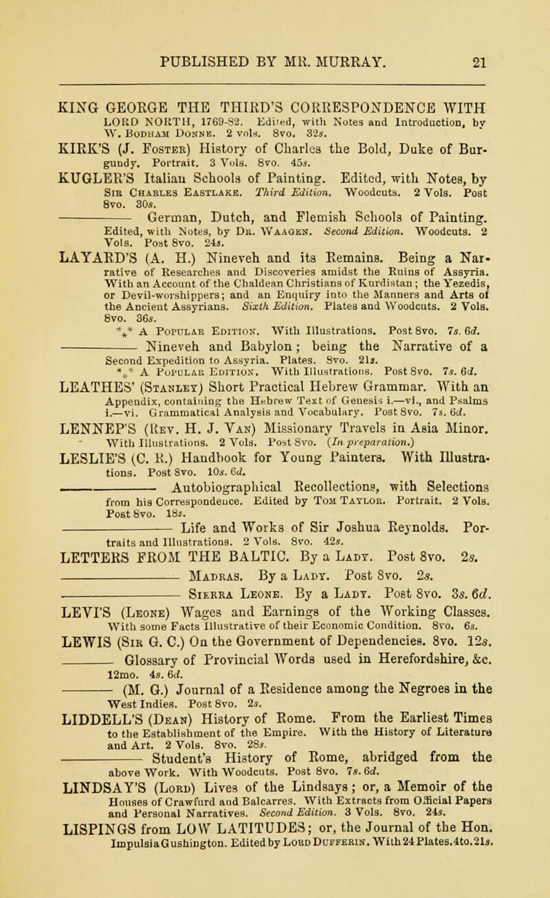KING GEORGE THE THIRD'S CORRESPONDENCE WITH LORD NORTH, 1769-82. Edi'ed, with Notes and Introduction, by W. Bodham Donne. 2 void. 8vo. 32s. KIRK'S (J. Foster) History of Charles the Bold, Duke of Bur- gundy. Portrait. 3 Vols. 8vo. 45s. KUGLER'S Italian Schools of Painting. Edited, with Notes, by Sib Charles Eastlake. Third Edition. Woodcuts. 2 VoIb. Post 8vo. 30s. German, Dutch, and Flemish Schools of Painting. Edited, with Notes, by Dr. Waagen. Second Edition. Woodcuts. 2 Vols. Poat8vo. 24s. LAYARD'S (A. H.) Nineveh and its Remains. Being a Nar- rative of Researches and Discoveries amidst the Ruins of Assyria. With an Account of the Chaldean Christians of Kurdistan ; the Yezedis, or Devil-worshippers; and an Enquiry into the Manners and Arts of the Ancient Assyrians. Sixth Edition. Plates and Woodcuts. 2 Vols. 8vo. 36s. *»* A Popular Edition. With Illustrations. Post 8vo. 7s. 6<7. Nineveh and Babylon; being the Narrative of a Second Expedition to Assyria. Plates. Svo. 21s. %* A Popular Edition. With Illustrations. Post 8vo. 7s. 6d. LEATHES' (Stanley) Short Practical Hebrew Grammar. With an Appendix, containing; the Hebrew Text of Genesis i.—vi., and Psalms i.—vi. Grammatical Analysis and Vocabulary. Post 8vo. 7s. 6d. LENNEP'S (Uev. H. J. Van) Missionary Travels in Asia Minor. With Illustrations. 2 Vols. Po^t Svo. (In preparation.) LESLIE'S (C. R.) Handbook for Young Painters. With Illustra- tions. PoStSVO. lOs.Sd. Autobiographical Recollections, with Selections from his Correspondence. Edited by Tom Taylor. Portrait. 2 Vols. Post Svo. 18s. Life and Works of Sir Joshua Reynolds. Por- traits and Illustrations. 2 Vols. Svo. 42s. LETTERS FROM THE BALTIC. By a Lady. Post 8vo. 2s. Madkas. By a Lady. Post Svo. 2s. . Sierra Leone. By a Lady. Post 8vo. 3s. <Sd. LEVI'S (Leone) Wages and Earnings of the Working Classes. With some Facts Illustrative of their Economic Condition. 8vo. 6s. LEWIS (Sir G. C.) On the Government of Dependencies. 8vo. 12s. Glossary of provincial Words used in Herefordshire, &c. 12mo. 4s. 6d. (M. G.) Journal of a Residence among the Negroes in the West Indies. Post 8vo. 2s. LIDDELL'S (Dean) History of Rome. From the Earliest Times to the Establishment of the Empire. With the History of Literature and Art. 2 Vols. 8vo. 28s. Student's History of Rome, abridged from the above Work. With Woodcuts. Post 8vo. 7«. 6<f. LINDSAY'S (Lord) Lives of the Lindsays; or, a Memoir of the Houses of Crawfurd and Balcarres. With Extracts from Official Papers and Personal Narratives. Second Edition. 3 Vols. 8vo. 24s. LISPINGS from LOW LATITUDES; or, the Journal of the Hon. Impulsia G ushington. Edited by Lord Duffekin . With 24 Plates.4to.21s.