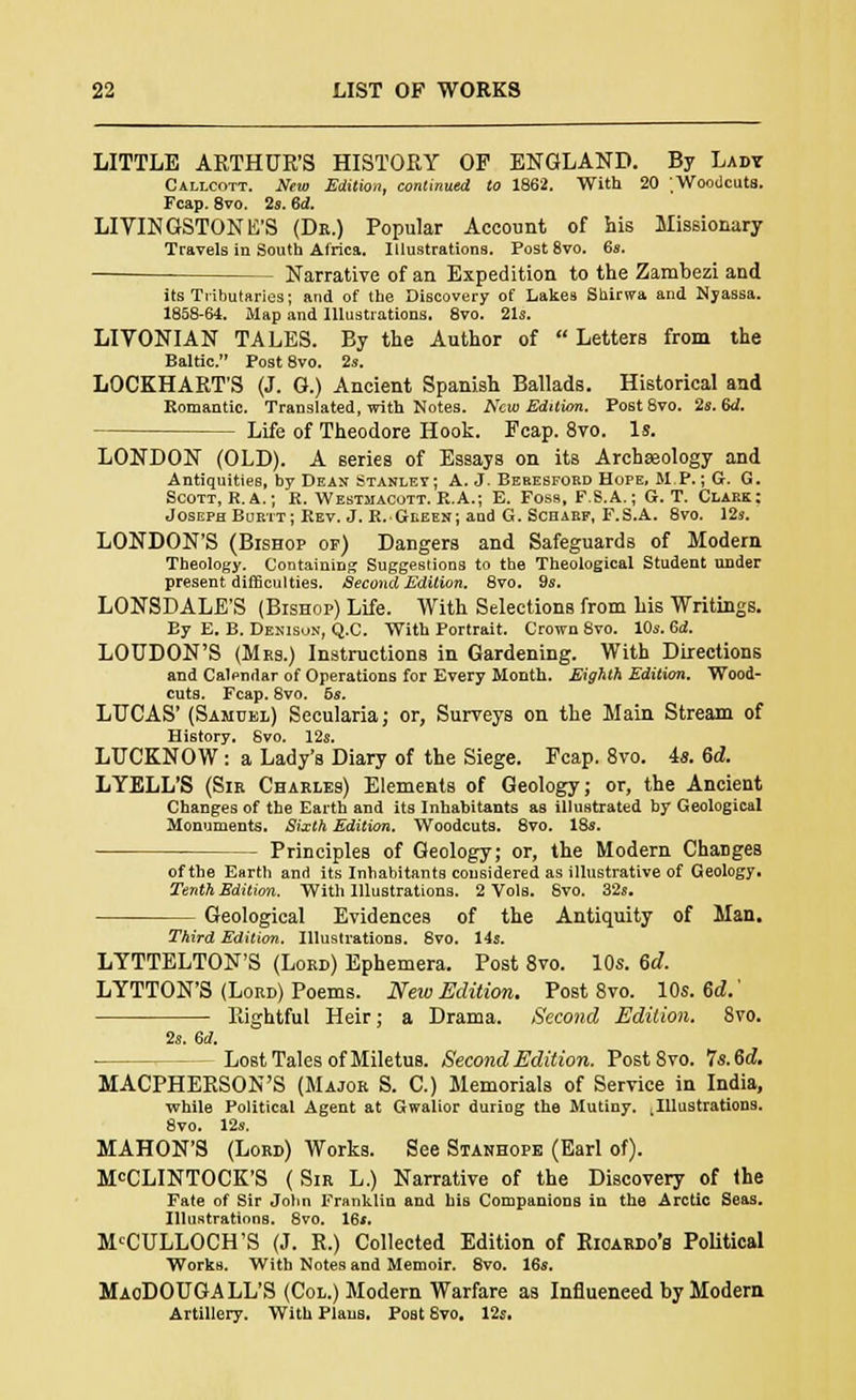 LITTLE ARTHUR'S HISTORY OF ENGLAND. By Lady Callcott. New Edition, continued to 1862. With 20 Woodcuts. Fcap. 8vo. 2s. 6d. LIVINGSTONE'S (Dr.) Popular Account of his Missionary Travels in South Africa. Illustrations. Post 8vo. 6*. Narrative of an Expedition to the Zambezi and its Tributaries; and of the Discovery of Lakes Shiriva and Nyassa. 1858-64. Map and Illustrations. 8vo. 21s. LIVONIAN TALES. By the Author of Letters from the Baltic. Post 8vo. 2s. LOCKHART'S (J. G.) Ancient Spanish Ballads. Historical and Romantic. Translated, with Notes. New Edition. Post8vo. 2s. 6d. Life of Theodore Hook. Fcap. 8vo. Is. LONDON (OLD). A series of Essays on its Archaeology and Antiquities, by Dean Stanley; A. J. Beresfokd Hope, MP.; G. G. Scott, R.A.; R. Westmacott. R.A.; E. Foss, F.S.A.; G. T. Clark: JosephBurtt; Rev.J.R. Green; and G. Scharf, F.S.A. 8vo. 12s. LONDON'S (Bishop of) Dangers and Safeguards of Modern Theology. Containing Suggestions to the Theological Student under present difficulties. Second Edition. 8vo. 9s. LONSDALE'S (Bishop) Life. With Selections from his Writings. By E. B. Denisu.v, Q.C. With Portrait. Crown 8vo. 10s. Cd. LOUDON'S (Mrs.) Instructions in Gardening. With Directions and Calendar of Operations for Every Month. Eighth Edition. Wood- cuts. Fcap. 8vo. 5s. LUCAS' (Samuel) Secularia; or, Surveys on the Main Stream of History. Svo. 12s. LUCKNOW : a Lady's Diary of the Siege. Fcap. 8vo. is. 6d. LYELL'S (Sir Charles) Elements of Geology; or, the Ancient Changes of the Earth and its Inhabitants as illustrated by Geological Monuments. Sixth Edition. Woodcuts. 8vo. 18s. Principles of Geology; or, the Modern Changes of the Earth and its Inhabitants considered as illustrative of Geology. Tenth Edition. With Illustrations. 2 Vols. Svo. 32s. Geological Evidences of the Antiquity of Man. Third Edition. Illustrations. 8vo. 14s. LYTTELTON'S (Lord) Ephemera. Post 8vo. 10s. 6d. LYTTON'S (Lord) Poems. New Edition. Post 8vo. 10s. 6d.' Rightful Heir; a Drama. Second Edition. 8vo. 2s. 6d. - Lost Tales of Miletus. Second Edition. Post Svo. Is.M. MACPHERSON'S (Major S. C.) Memorials of Service in India, while Political Agent at Gwalior duriog the Mutiny. ^Illustrations. 8vo. 12s. MAHON'S (Lord) Works. See Stanhope (Earl of). McCLINTOCK'S ( Sir L.) Narrative of the Discovery of the Fate of Sir John Franklin and his Companions in the Arctic Seas. Illustrations. 8vo. 16*. MCCULLOCH'S (J. R.) Collected Edition of Rioardo's Political Works. With Notes and Memoir. 8vo. 16s. MaoDOUGALL'S (Col.) Modern Warfare as Influenced by Modem Artillery. With PlauB. Post 8vo. 12s.