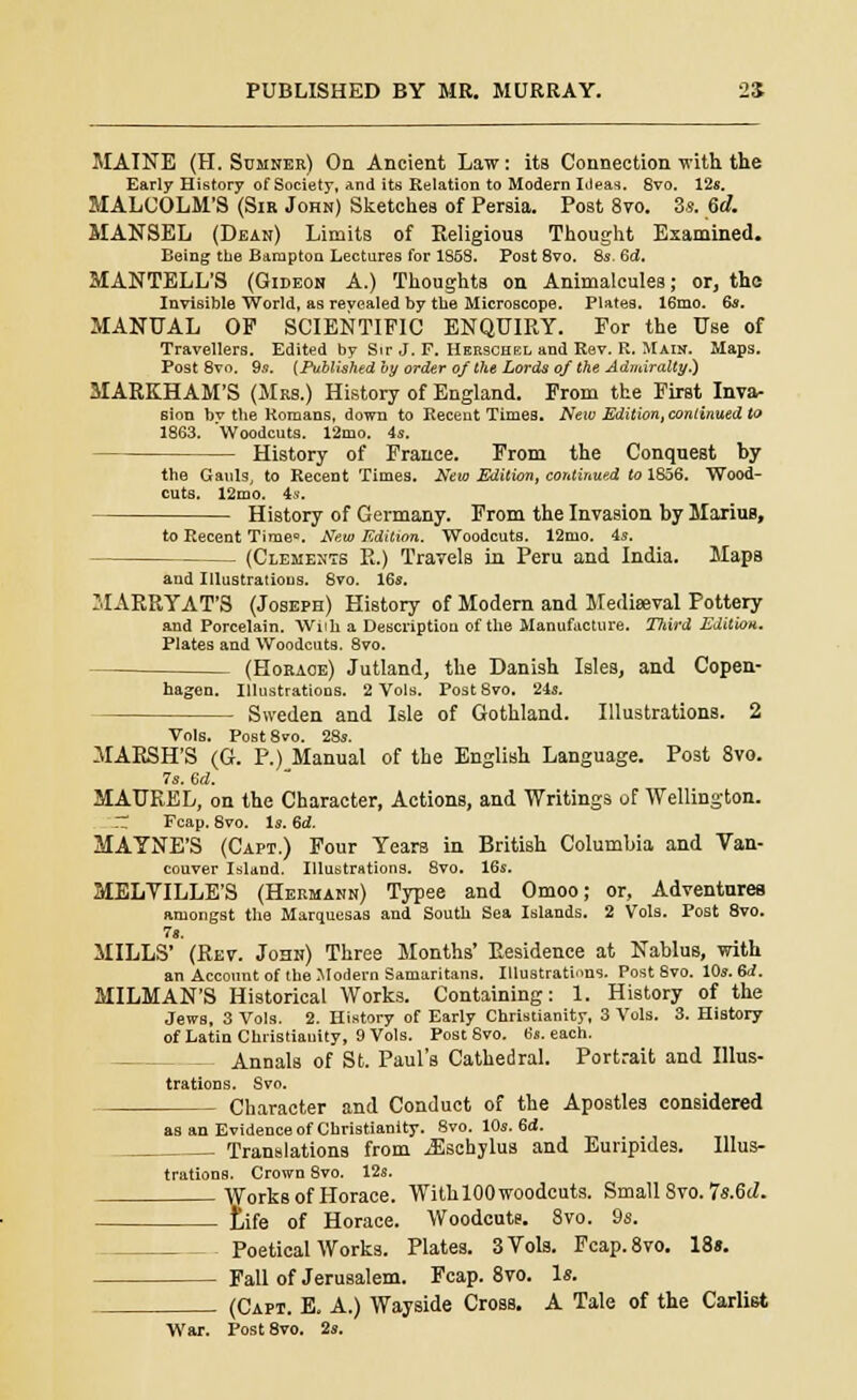 MAINE (H. Sumner) On Ancient Law: its Connection with the Early History of Society, and its Relation to Modern Ideas. 8vo. 12*. MALCOLM'S (Sir John) Sketches of Persia. Post 8vo. 3*. 6d. MANSEL (Dean) Limits of Religious Thought Examined. Being the Barapton Lectures for 1S58. Post 8vo. 8s. 6<Z. MANTELL'S (Gideon A.) Thoughts on Animalcules; or, the Invisible World, as revealed by the Microscope. Plates. 16mo. 6s. MANUAL OP SCIENTIFIC ENQUIRY. For the Use of Travellers. Edited by Sir J, F. Hebschel and Rev. R. Main. Maps. Post 8vo. 9.5. (Published by order of the Lords of the Admiralty.) MARKHAM'S (Mrs.) History of England. From the First Inva- sion bv the Romans, down to Recent Times. New Edition, continued to 1863. 'Woodcuts. 12mo. is. History of France. From the Conquest by the Gauls, to Recent Times. New Edition, continued to 1856. Wood- cuts. 12mo. is. History of Germany. From the Invasion by MariuB, to Recent Time0. New Edition. Woodcuts. 12mo. 4s. (Clements R.) Travels in Peru and India. Mapa and Illustrations. 8vo. 16s. MARRYAT'S (Joseph) History of Modern and Mediaeval Pottery and Porcelain. Willi a Description of the Manufacture. Third Edition. Plates and Woodcuts. 8vo. (Horace) Jutland, the Danish Isles, and Copen- hagen. Illustrations. 2 Vols. Post 8vo. 24s. Sweden and Isle of Gothland. Illustrations. 2 Vols. Post 8vo. 28s. MARSH'S (G. P.) Manual of the English Language. Post 8vo. 7s. 6d. MAUREL, on the Character, Actions, and Writings of Wellington. ZZ Fcap. 8vo. Is. 6d. MAYNE'S (Capt.) Four Years in British Columbia and Van- couver Island. Illustrations. 8vo. 16s. MELVILLE'S (Hermann) Typee and Omoo; or, Adventures amongst the Marquesas and South Sea Islands. 2 Vols. Post 8vo. 7«. MILLS' (Rev. John) Three Months' Residence at Nablus, with an Account of the Modern Samaritans. Illustrati«ns. Post Svo. 10s. 6d. MILMAN'S Historical Works. Containing: 1. History of the Jews, 3 Vols. 2. History of Early Christianity, 3 Vols. 3. History of Latin Christiauity, 9 Vols. Post Svo. 6s. each. Annals of St. Paul's Cathedral. Portrait and Illus- trations. Svo. Character and Conduct of the Apostles considered as an Evidence of Christianity. 8vo. 10s. 6d. Translations from iEschylus and Euripides. Illus- trations. Crown 8vo. 12s. Works of Horace. WithlOOwoodcuts. Small Svo. 7s.6d. Life of Horace. Woodcuts. 8vo. 9s. Poetical Works. Plates. 3 Vols. Fcap.8vo. 18«. Fall of Jerusalem. Fcap. 8vo. Is. (Capt. E. A.) Wayside Cross. A Tale of the Carlist War. Post 8vo. 2s.