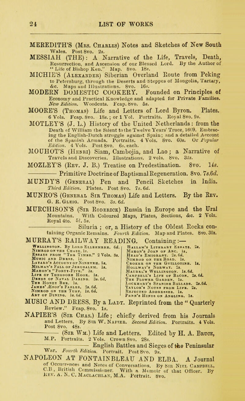 MEREDITH'S (Mrs. Charles) Notes and Sketches of New South Wales. Post 8vo. 2s. MESSIAH (THE): A Narrative of the Life, Travels, Death, Resurrection, and Ascension of our Blessed Lord. By the Author of Life of Bishop Ken. Map. 8vo. 18s. MICHIE'S (Alexander) Siberian Overland Route from Peking to Petersburg, through the DesertB and steppes of Mongolia, Tartary, &c. Maps and Illustrations. 8vo. 16s. MODERN DOMESTIC COOKERY. Founded on Principles of Economy and Practical Knowledge and adapted for Private Families. New Edition. Woodcuts. Fcap. Svo. 6s. MOORE'S (Thomas) Life and Letters of Lord Byron. Plates. 6 Vols. Fcap. 8vo. 18s.; or 1 Vol. Portraits. Royal 8vo. 9s. MOTLEY'S (J. L.) History of the United Netherlands: from the Death nf William the Silent toihe Twelve Years'Truce, 1609. Embrac- ing the English-Dutch struggle against Spain; and a detailed Account of the Spanish Armada. Portraits. 4 Vols. 8vo. 60s. Or Popular Edition. 4 Vols. Post 8vo. 6s. each. MOUHOT'S (Henri) Siam, Cambojia, and Lao; a Narrative of Travels and Discoveries. Illustrations. 2 vols. 8vo. 3'2s. MOZLEY'S (Rev. J. B.) Treatise on Predestination. 8vo. Us. Primitive Doctrine of Baptismal Regeneration. 8vo. 7s.6d. MUNDY'S (General) Pen and Pencil Sketches in India. Third Edition. Plates. Post 8vo. Is. 6d. MUNRO'S (General Sir Thomas) Life and Letters. By the Rev. G. it. Gleiq. Post Svo. 3s. 6d. MURCHISON'S (Sir Roderick) Russia in Europe and the Ural Mountains. With Coloured Maps, Plates, Sections, &c. 2 Vols. Royal 4to. 51. 5s. Siluria ; or, a History of the Oldest Rocks con- taining Organic Remains. Fourth Edition. Map and Plates. 8vo. 30a. MURRAY'S RAILWAY READING. Containing:— Wellington. By Lord Ellesmerk. 6d NlMEODONTDK I'hahi.,.1:. ESBAYS FROM ThK TlMBB. 2 Vols. St. Music and Dress. Is. La yard's AccountofINinrvrh. 5*. Milman's Fall of Jrhusalrm. 1». Maboh'b Forty-Five. as. Lifk fiv Tu rnniiii a Hook. Is. Deeds or Natal Daring. 3a. 6d. Ten Honey Bkk. U. Jameb* jEsof'b Farlrb. 2*. fid. IN'iMROD on tub Turf. la. 6d. Art of Dining. Is. fid, HaLLAM's LlTRRARY SsBAYS. 2«. M \ >'■•■ ■■'.'■ l'ii-' of Arc. Is. Head's Emigrant. 2s. 6<J. NlMRUD ON THE ItOAD. Is. GaOKEB ON TUB GlJILLOTINB. I*. Hollway'b Norway, -a. Maurrl's Wellington. ls.6d. Campbell's Life of Bacon. 2a.64. Tub Flowbr Garden. Is. Luc l u > ui 'a Sfanibii Ballads. 2s.Cd. Taylor's Wotrs from Lifb. 2«. Rejectrd Addrehbks. Is. Pknn'b Hints on Angling. MUSIC AND DRESS. By a Ladv. Reprinted from the  Quarterly Review. Fcap. 8vo. Is. NAPIER'S (Sir Chas.) Life; chiefly derived from his Journals and Letters. By Sib. W. Naiier. Second Edition. Portraits. 4 Vols. Post Svo. 48s. (Sir Wm.) Life and Letters. Edited by H. A. Bruce, M.P. Portraits. 2 Vols. Crown 8vo. 28s. English Battles and Sieges of tie Peninsular War. Fourth Edition. Portrait. Post 8vo. 9s. NAPOLEON AT FONTAINBLEAU AND ELBA. A Journal of Occurrences and Notes of Conversations. By Sir Niei. Campbell, C.B, British Commissioner. With a Memoir of lliat Officer. By liKV, A. K. C. Maclachlan, M.A. Portrait. Svo.