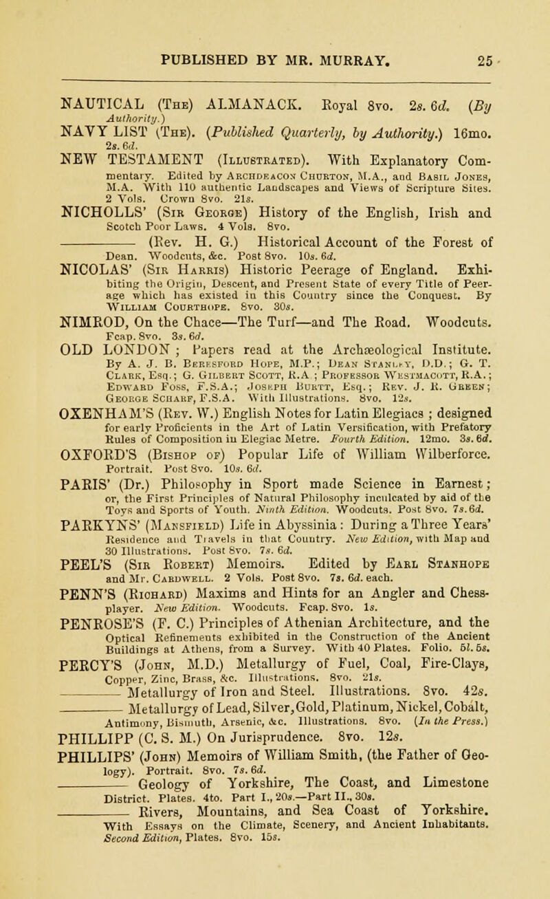 NAUTICAL (The) ALMANACK. Royal 8vo. 2s. 60. (By Authority.) NAVY LIST (The). (Published Quarterly, by Authority.) 16mo. 2s. M. NEW TESTAMENT (Illustrated). With Explanatory Com- mentary. Edited by Archdeacon Churton, M.A., aod Basil Jones, M.A. With 110 authentic Landscapes and Views of Scripture Sites. 2 Vols. Grown 8vo. 21s. NICHOLLS' (Sir Georoe) History of the English, Irish and Scotch Poor Laws. 4 Vols. 8vo. (Rev. H. G.) Historical Account of the Forest of Dean. Woodcuts, &c. Post 8vo. 10s. 6d. NICOLAS' (Sir Harris) Historic Peerage of England. Exhi- biting the Origin, Descent, and Present State of every Title of Peer- age which has existed in this Country since the Conquest. By William Courthope. 8vo. 30s. NIMROD, On the Chace—The Turf—and The Road. Woodcuts. Fcap. Svo. 3s. 6rf. OLD LONDON ; Papers read at the Archaeological Institute. By A. J. B. Berksford Hope, M.P.; Dean Staklky, D.D.; G. T. Clark, Esq.; G. Gilbert Scott, K. A ; Prufessor Westmacott, R.A.; Edward Foss, i-.S.A.; Joskpu Burtt, Esq.; Rev. J. R. Green; George Scharf, F.S.A. With Illustrations. 8vo. 12s. OXENHAM'S (Rev. W.) English Notes for Latin Elegiacs ; designed for early Proficients in the Art of Latin Versification, with Prefatory Rules of Composition in Elegiac Metre. Fourth Edition. 12mo. 3s. 6d. OXFORD'S (Bishop or) Popular Life of William W'ilberforce. Portrait. Post 8vo. 10s. 6d. PARIS' (Dr.) Philosophy in Sport made Science in Earnest; or, the First Principles of Natural Philosophy inculcated by aid of the Toys and Sports of Youth. Ninth Edition. Woodcuts. Post Svo. 7s.6rf. PARKYNS' (Mansfield) Life in Abyssinia: During a Three Years' Residence and Tiavels in that Country. New Edition, with Map and 30 Illustrations. Post Svo. 7s. Sd. PEEL'S (Sir Robert) Memoirs. Edited by Earl Stanhope and Mr. Cardwell. 2 Vols. Post 8vo. 7s. 6d. each. PENN'S (Riohard) Maxims and Hints for an Angler and Chess- player. New Edition. Woodcuts. Fcap. Svo. Is. PENROSE'S (F. C.) Principles of Athenian Architecture, and the Optical Refinements exhibited in the Construction of the Ancient Buildings at Athens, from a Survey. With 40 Plates. Folio. 51. 5s. PERCY'S (John, M.D.) Metallurgy of Fuel, Coal, Fire-Clays, Copper, Zinc, Brass, &c. Illustrations. 8vo. 21s. Metallurgy of Iron and Steel. Illustrations. 8vo. 42s. Metallurgy of Lead, Silver,Gold, Platinum, Nickel, Cobalt, Antimony, Bismuth, Arsenic, »Vc. Illustrations. 8vo. (In the Press.) PHILLIPP (C. S. M.) On Jurisprudence. 8vo. 12s. PHILLIPS' (John) Memoirs of William Smith, (the Father of Geo- logy). Portrait. 8vo. 7s. ed. Geology of Yorkshire, The Coast, and Limestone District. Plates. 4to. Part I., 20s.—Part II., 30s. Rivers, Mountains, and Sea Coast of Yorkshire. With Essays on the Climate, Scenery, and Ancient Inhabitants. Second Edition, PlateB. 8vo. 15s.