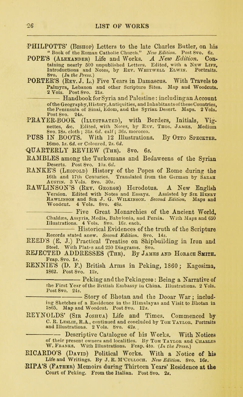 PHILPOTTS' (Bishop) Letters to the late Charles Butler, on his  Book of the Roman Catholic Church. New Edition. Post 8vo. 6s. POPE'S (Alexander) Life and Works. A New Edition. Con- taining nearly 600 unpublished Letters. Edited, with a Nkw Life, Introductions and Notes, by Rev. Whitwell Elwin. Portraits. 8vo. (In the Press.) PORTER'S (Rev. J. L.) Five Years in Damascus. With Travels to Palmyra, Lebanon and other Scripture Sites. Map aud Woodcuts. 2 Vols. Post 8vo. 21s. Handbook for Syria andPalestine: includingan Account of the Geograpby,History, Antiquities, and Inhabitants of theseCountries, the Peninsula of Sinai, Edom, aud the Syrian Desert. Maps. 2 Vols. Post 8vo. 24s. PRAYERBOOK (Illustrated), with Borders, Initials, Vig- nettes, &c. Edited, with Notes, by Rev. Thos. James. Medium 8vo. 18s. cloth ; 31s. 6d. calf; 36s. morocco. PUSS IN BOOTS. With ]2 Illustrations. By Otto Speokter. 16mo. Is. 6d. or Coloured, 2s. 6i. QUARTERLY REVIEW (The). 8vo. 6s. RAMBLES among the Turkomans and Bedaweens of the Syrian Deserts. Post 8vo. 10s. 6d. RANKE'S (Leopold) History of the Popes of Rome during the 16th and 17th Centuries. Translated from the German by Sarah Austin. 3 Vols. 8vo. 30s. RAWLINSON'S (Rev. George) Herodotus. A New English Version. Edited with Notes and Essays. Assisted by Sib Henry Rawlinson aud Sir J. G. Wilkinson. Second Edition. Maps and Woodcut. 4 Vols. 8vo. 48s. Five Great Monarchies of the Ancient World, Chaldasa, Assyria, Media, Babylonia, aud Persia. With Maps and 650 Illustrations. 4 Vols. 8vo. 16s. each. Historical Evidences of the truth of the Scripture Records stated anew. Second Edition. 8vo. 14s. REED'S (E. J.) Practical Treatise on Shipbuilding in Iron and Steel. With Plates and 250 Diagrams. 8vo. REJECTED ADDRESSES (The). By James and Horace Smith. Fcap. 8vo. Is. RENNIE'S (D. F.) British Arms in Peking, 1860; Kagosima, 1862. Post 8vo. 12s. Peking and the Pekingese: Being a Narrative of the First Year of the British Embassy in China. Illustrations. 2 Vols. Post 8vo. 24s. ■ Story of Bhotan and the Dooar War ; includ- ing Sketches of a Residence in the Himalayas aud Visit to Bhotan in lb65. Map and Woodcut. Post 8vu. 12s. REYNOLDS' (Sir Joshua) Life and Times. Commenced by C. R. Leslie, R.A., continued and concluded by Ton Taylor. Portraits and Illustrations. 2 Vols. 8vo. 42s. t Descriptive Catalogue of his Works. With Notices of their present owners and localities. By Tom Taylor and Charles W. Franks. With Illustrations. Fcap. 4to. (In the Press.) RICARDO'S (David) Political Works. With a Notice of his Life and Writings. By J. R. M'Culloch. New Edition. 8vo. 16s. RIPA'S (Father) Memoirs during Thirteen Years' Residence at the Court of Peking. From the Italian. Post 8vo. 2«.