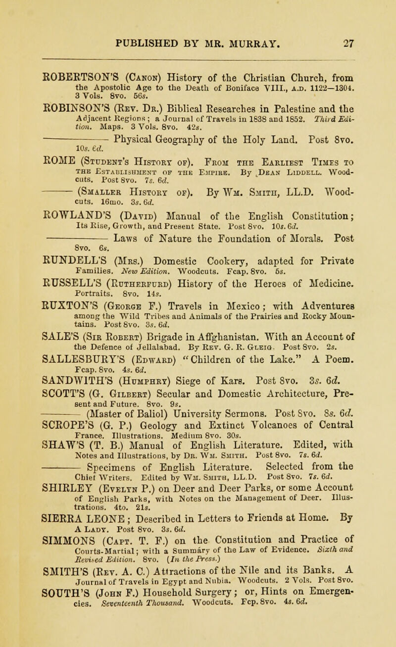 ROBERTSON'S (Canon) History of the Christian Church, from the Apostolic Age to the Death of Boniface VIII., a.d. 1122—1304. 3 Vols. 8vo. 66s. ROBINSON'S (Rev. Db.) Biblical Researches in Palestine and the Adjacent Regions ; a Journal of Travels in 1838 and 1852. Third Edi- tion. Maps. 3 Vols. 8vo. 42s. Physical Geography of the Holy Land. Post 8vo. 10s. e<(. ROME (Student's History of). From the Earliest Times to the Establishment op the Empire. By Dean Liddell. Wood- cuts. Post 8vo. 7s. id. (Smaller History op). By Wm. Smith, LL.D. Wood- cuts. 16rno. 3s. 6d. ROWLAND'S (David) Manual of the English Constitution; Its Eise, Growth, and Present State. Post 8vo. 10s. Sd. Laws of Nature the Foundation of Morals. Post 8vo. 6s. RUNDELL'S (Mrs.) Domestic Cookery, adapted for Private Families. New Edition. Woodcuts. Fcap. 8vo. 6s. RUSSELL'S (Rctherpurd) History of the Heroes of Medicine. Portraits. 8vo. 14s. RUXTON'S (Georoe F.) Travels in Mexico; with Adventures among the Wild Tribes and Animals of the Prairies and Rocky Moun- tains. Post 8vo. 3s. 6d. SALE'S (Sir Robert) Brigade in Afghanistan. With an Account of the Defence of Jellalabad. By Rev. G. R. Gleiq Post Svo. 2s. SALLESBURY'S (Edward) Children of the Lake. A Poem. Fcap. Svo. 4s. 6<2. SANDWITH'S (Humphry) Siege of Ears. Post 8vo. Zs. 6d. SCOTT'S (G. Gilbert) Secular and Domestic Architecture, Pre- sent and Future. 8vo. 9s. (Master of Baliol) University Sermons. Post Svo. $s. 6d. SCROPE'S (G. P.) Geology and Extinct Volcanoes of Central France. Illustrations. Medium 8vo. 30s. SHAW'S (T. B.) Manual of English Literature. Edited, with Notes and Illustrations, by Dr. Wm. Smith. Post 8vo. 7s. Sd. Specimens of English Literature. Selected from the Chief Writers. Edited by Wm. Smith, LL.D. Post 8vo. 7s. 6d. SHIRLEY (Evelyn P.) on Deer and Deer Parks, or some Account of English Parks, with Notes on the Management of Deer. Illus- trations. 4to. 21s. SIERRA LEONE ; Described in Letters to Friends at Home. By A Lady. Post 8vo. 3s. 6U. SIMMONS (Capt. T. F.) on the Constitution and Practice of Courts-Martial; with a Summary of the Law of Evidence. Sixthand Bevned Edition. 8vo. {In the Press.) SMITH'S (Rev. A. C.) Attractions of the Nile and its Banks. A Journal of Travels in Egypt and Nubia. Woodcuts. 2 Vols. Post8vo. SOUTH'S (John F.) Household Surgery; or, Hints on Emergen- cies. Seventeenth Thousand. Woodcuts. Fcp. 8vo. 4s. 6d.