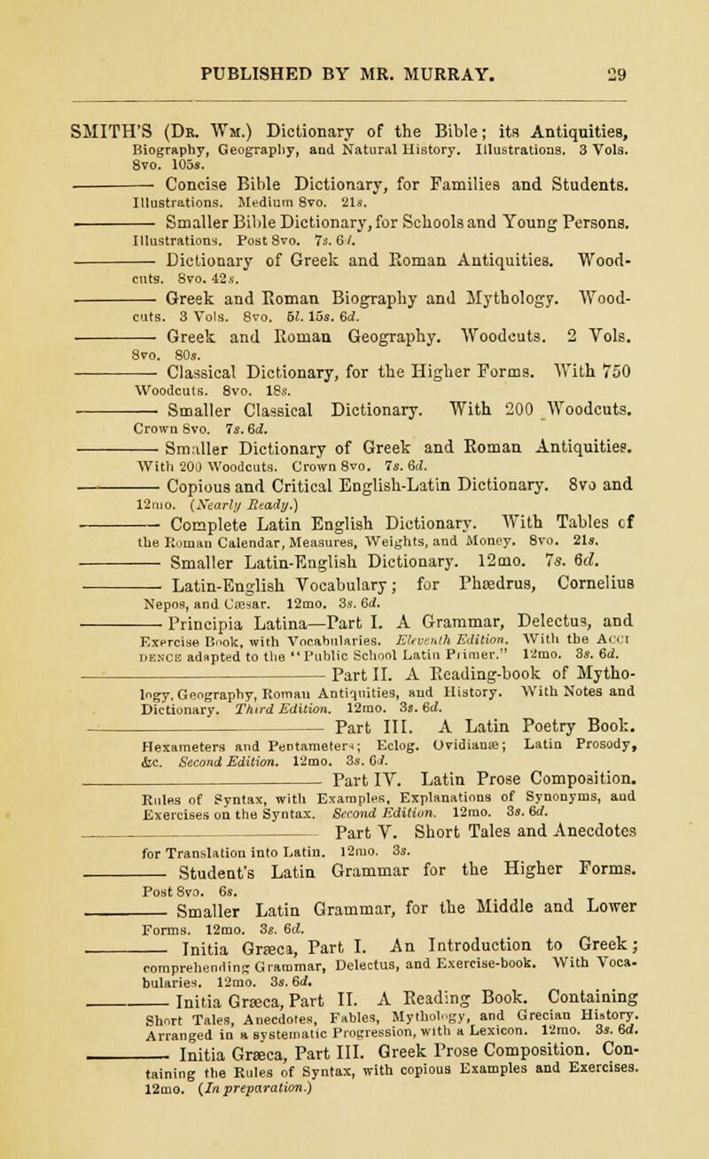 SMITH'S (Dk. Wm.) Dictionary of the Bible; its Antiquities, Biography, Geography, and Natural llistory. Illustrations. 3 Vols. 8vo. 105s. - ■ Concise Bible Dictionary, for Families and Students. Illustrations. Medium 8vo. 21s. Smaller Bible Dictionary, for Schools and Young Persons. Illustrations. Post 8vo. Is. 61. ■ Dictionary of Greek and Roman Antiquities. Wood- cuts. 8vo. 42s. ■ Greek and Eoman Biography and Mythology. Wood- cuts. 3 Vols. 8vo. 61. 15s. 6<2. ■ Greek and Roman Geography. Woodcuts. 2 Vols. 8vo. 80s. Classical Dictionary, for the Higher Forms. With 750 Woodcuts. 8vo. 18s. — Smaller Classical Dictionary. With 200 Woodcuts. Crown Svo. 7s. 6d. Smaller Dictionary of Greek and Roman Antiquities. With 200 Woodcuts. Crown 8vo. 7s. 6d. Copious and Critical English-Latin Dictionary. Svo and 12nio. (Xearly Ready.) Complete Latin English Dictionary. With Tables cf the Roman Calendar, Measures, Weights, and Money. 8vo. 21s. Smaller Latin-English Dictionary. 12mo. 7s. &d. Latin-English Vocabulary; for Phtedrus, Cornelius Nepos, and Ciesar. 12mo. 3s. Bd. Principia Latina—Part I. A Grammar, Delectus, and Exprcise Book, with Vocabularies. Eleventh Edition. With the A dekce adapted to the Public School Latin Primer. 12mo. 3s. Bd. - Part II. A Reading-book of Mytho logy. Geography, Roman Antiquities, and History. With Notes and Dictionary. Third Edition. 12mo. 3s. Bd. Part III. A Latin Poetry Book. Hexameters and Pentameter*; Eclog. Ovidianae; Latin Prosody, &c. Second Edition. 12mo. 3s. GJ. Part IV. Latin Prose Composition. Rules of Syntax, with Examples, Explanations of Synonyms, and Exercises on the Syntax. Second Edition. 12mo. 3s. 6rf. Part V. Short Tales and Anecdotes for Translation into Latin. 12mo. 3s. Student's Latin Grammar for the Higher Forms. Post Svo. 6s. Smaller Latin Grammar, for the Middle and Lower Forms. 12mo. 3s. 6ti. Initia Gneca, Part I. An Introduction to Greek; comprehending Grammar, Delectus, and Exercise-book. With Voca- bularies. 12mo. 3s. Bd. Initia Graca, Part II. A Reading Book. Containing Short Tales, Anecdotes, Fables, Mythology, and Grecian History. Arranged in a systematic Progression, with a Lexicon. 12rao. 3s. Bd. Initia Grseca, Part III. Greek Prose Composition. Con- taining the Rules of Syntax, with copious Examples and Exercises. 12mo. {In preparation.)