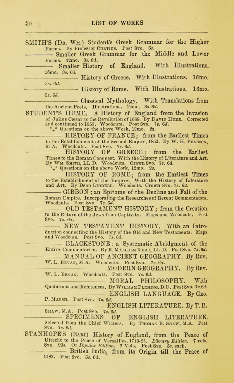 SMITH'S (Dr. Wm.) Student's Greek Grammar for the Higher Forms. By Pi-ofeBsor Curtius. Post 8vo. 6a. Smaller Greek Grammar for the Middle and Lower Forms. 12mo. 3s. 6d. Smaller History of England. With Illustrations. 16mo. 3s. 6d. History of Greece. With Illustrations. 16mo. 3s. Od. -- History of Rome. With Ulustrations. 16mo. 3s. 6d. Classical Mythology. With Translations from the Ancient Poets. Illustrations. 12mo. 3s. 6d. STUDENT'S HUME. A History of England from the Invasion of Julius Cresar to the Revolution of 1688. By David Hcme. Corrected and continued to 1853. Woodcuts, Post 8vo. 7a. 6d. %• Questions on the above Woik, 12mo. 2s. , HISTORY OP FRANCE; from the Earliest Times to the Establishment of the Second Empire, 1852. By W. H. Peabson, M.A. Woodcuts. Post8vo. 7s. 6d. HISTORY OF GREECE : from the Earliest Times to the Roman Conquest. With the History of Literature and Art. By Wm. Smith, LL.D. Woodcuts. Crown 8vo. 7s. 6d. %* Questions on the above Work, 12mo. 2a. - HISTORY OF ROME; from the Earliest Times to the Establishment of the Empire. With the History of Literature and Art. By Dean Liddell. Woodcuts. Crown 8vo. 7s. Gd. GIBBON ; an Epitome of the Decline and Fall of the Roman Empire. Incorporating the Researches of Recent Commentators. Woodcuts. Post 8vo. 7s. 6d. OLD TESTAMENT HISTORY ; from the Creation to the Return of the Jews from Captivity. Maps and Woodcuts. Post 8vo. 7s. 6J. NEW TESTAMENT HISTORY. With an Intro- duction connecting the History of the Old and New Testaments. Maps and Woodcuts. Post 8vo. 7s. 6d. - BLACKSTONE: a Svstematie Abridgment of the Entire Commentaries. By R. Malcolm Kerr, LL.D. Post8vo. 7a.6d. MANUAL OF ANCIENT GEOGRAPHY. By Rev. W. L. Bevak, M.A. Woodcuts. Post 8vo. 7s. 6d. - MODERN GEOGRAPHY. By Rev. W. L. Bevan. Woodcuts. Post 8vo. 7s. 6<2. — MORAL PHILOSOPHY. With Quotations and References. By William Fleming, D.D. Post8vo. 7s.6d. ENGLISH LANGUAGE. By Geo. P. Marsh. Post 8vo. 7a. Sd. - ENGLISH LITERATURE. ByT.B. Shaw, M.A. Post 8vo. 7s.<kl. SPECIMENS OF ENGLISH LITERATURE. Selected from the Chief Writers. By Thomas B. Shaw, M.A. Post 8vo. 7s. 6d. STANHOPE'S (Eabl) History of England, from the Peace of Utrecht to the Peace of Versailles, 1713-8?. Library Edition. 7 vols. 8vo. 93s. Or Popular Edition. 7 Vols. Post8vo. 6s. each. British India, from its Origin till the Peace of 1783. Post 8vo. 3s. 6i(.