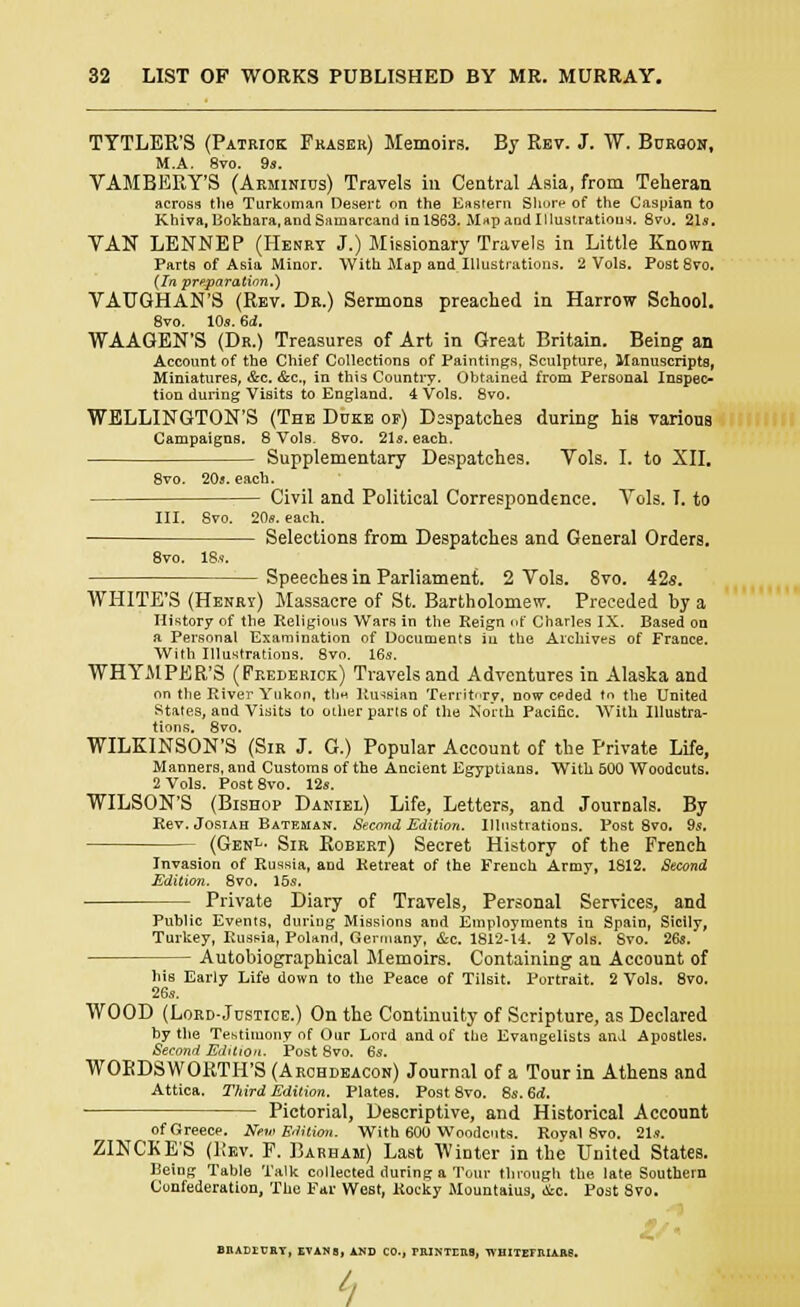 TYTLER'S (Patrick Fraser) Memoirs. By Rev. J. W. Bdroon, M.A. 8vo. 9s. VAMBEKY'S (Arminius) Travels in Central Asia, from Teheran across the Turkoman Desert on the Eastern Shore of the Caspian to Khiva, Bokhara,and Sainarcand in 1863. M*p and Illustrations. 8vo. 21*. VAN LENNEP (Henry J.) Missionary Travels in Little Known Parts of Asia Minor. With Map and Illustrations. 2 Vols. PostSvo. (In preparation,') VAUGHAN'S (Rev. Dr.) Sermons preached in Harrow School. 8vo. 10s. 6d. WAAGEN'S (Dr.) Treasures of Art in Great Britain. Being an Account of the Chief Collections of Paintings, Sculpture, Manuscripts, Miniatures, &c. &c, in this Country. Obtained from Personal Inspec- tion during Visits to England. 4 Vols. 8vo. WELLINGTON'S (The Duke of) Despatches during his various Campaigns. 8 Vols. 8vo. 21s. each. Supplementary Despatches. Vols. I. to XII. 8vo. 20a. each. Civil and Political Correspondence. Vols. I. to III. Svo. 20s. each. Selections from Despatches and General Orders. 8vo. 18s. Speeches in Parliament. 2 Vols. 8vo. 42s. WHITE'S (Henry) Massacre of St. Bartholomew. Preceded by a History of the Religious Wars in the Reign of Charles IX. Based on a Personal Examination of Documents in the Archives of France. With Illustrations. 8vo. 16s. WHYMPER'S (Frederick) Travels and Adventures in Alaska and on the River Yukon, tli* Russian Territory, now ceded to the United States, and Visits to other parts of the North Pacific. With Illustra- tions. 8vo. WILKINSON'S (Sir J. G.) Popular Account of the Private Life, Manners, and Customs of the Ancient Egyptians. With 500 Woodcuts. 2 Vols. Post8vo. 12s. WILSON'S (Bishop Daniel) Life, Letters, and Journals. By Rev. Josiah Bateman. Second Edition. Illustrations. Post 8vo. 9s. (Genl- Sir Robert) Secret History of the French Invasion of Russia, and Retreat of the French Army, 1812. Second Edition. 8vo. 15s. Private Diary of Travels, Personal Services, and Public Events, during Missions and Employments in Spain, Sicily, Turkey, Russia, Poland, Germany, &c. 1812-U. 2 Vols. Svo. 26s. — Autobiographical Memoirs. Containing an Account of his Early Life down to the Peace of Tilsit. Portrait. 2 Vols. 8vo. 26s. WOOD (Lord-Justice.) On the Continuity of Scripture, as Declared by the Testimony of Our Lord and of the Evangelists and Apostles. Second Edition. Post 8vo. 6s. WOBDSWORTH'S (Archdeacon) Journal of a Tour in Athens and Attica. Third Edition. Plates. Post 8vo. 8s. 6d. Pictorial, Descriptive, and Historical Account of Greece. Hem Edition. With 600 Woodcuts. Royal 8vo. 21s. ZINCKE'S (Rev. F. Barbam) Last Winter in the United States. Being Table Talk collected during a Tour through the late Southern Confederation, The Far West, Rocky Mountains, oic. Post 8vo. BEADECEY, EVANS, AND CO., miNTrna, WHITEFIUARS. ^
