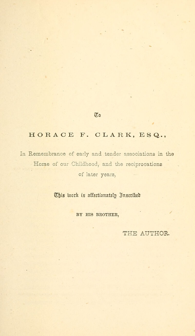 QTo HORACE F. OLARK, ESQ., In Remembrance of early and tender associations in the Hom.e of our GMldhood, and the reciprocations of later years, ^I'lS Jxiorfe IB afftctionatd^ 3nscrai£& BY HIS BEOTHER, ' ^ THE AUTHOH.