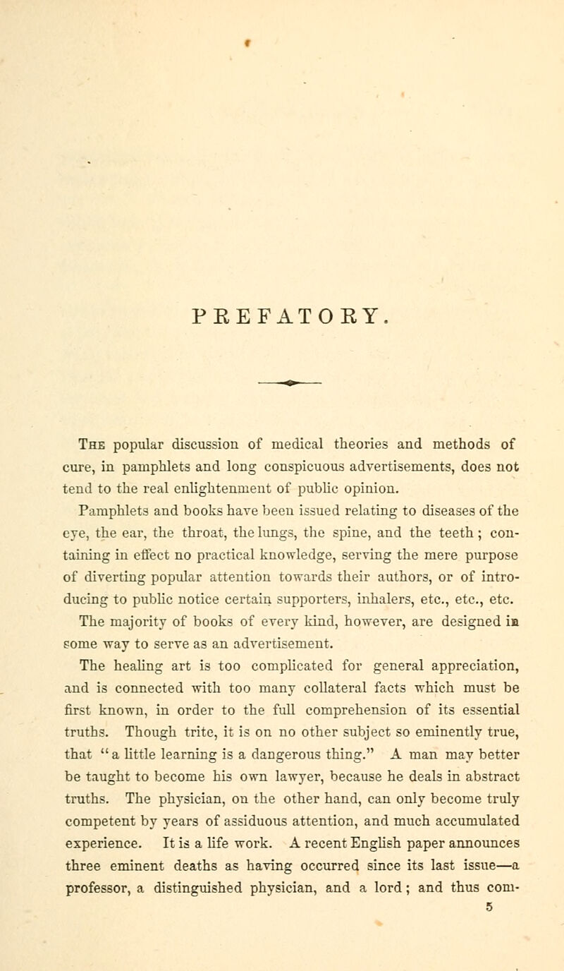 PREFATORY. The popular discussion of medical theories and methods of cure, in pamphlets and long conspicuous advertisements, does not tend to the real enUghtemnent of public opinion. Pamphlets and books have been issued relating to diseases of the eye, the ear, the throat, the lungs, the spine, and the teeth ; con- taining in effect no practical knowledge, serving the mere purpose of diverting popular attention towards their authors, or of intro- ducing to pubHc notice certain supporters, iiihalers, etc., etc., etc. The majority of books of every kind, however, are designed ia some way to serve as an advertisement. The heahng art is too complicated for general appreciation, and is connected with too many collateral facts which must be first known, in order to the fuU comprehension of its essential truths. Though trite, it is on no other subject so eminently true, that  a little learning is a dangerous thing. A man may better be taught to become his own lawyer, because he deals in abstract truths. The physician, on the other hand, can only become truly competent by years of assiduous attention, and much accumulated experience. It is a life work. A recent English paper announces three eminent deaths as having occurred since its last issue—a professor, a distinguished physician, and a lord; and thus com-