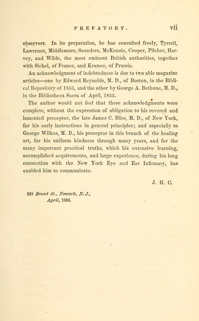 observers. In its preparation, he has consulted freely, Tyrrell, Lawrence, Middlemore, Saunders, McKenzie, Cooper, Pilcher, Har- vey, and Wilde, the most eminent British authorities, together with Sichel, of France, and Kramer, of Prussia. An acknowledgment of indebtedness is due to two able magazine articles—one by Edward Reynolds, M. D., of Boston, in the Bibli- cal Repository of 1853, and the other by George A. Bethune, M. D., in the BibUotheca Sacra of April, 1855. The author would not feel that these acknowledgments were complete, without the expression of obhgation to his revered and lamented preceptor, the late James C. Bhss, M. D., of New York, for his early instructions in general principles; and especially to George Wilkes, M. D., his preceptor in this branch of the healing art, for his uniform kindness through many years, and for the many important practical truths, which his extensive learning, accomplished acquirements, and large experience, during his long connection with the New York Eye and Ear Infirmary, has enabled him to communicate. J. H. 0. 22S Broad St., Newark, IT. J., April, 1S56.