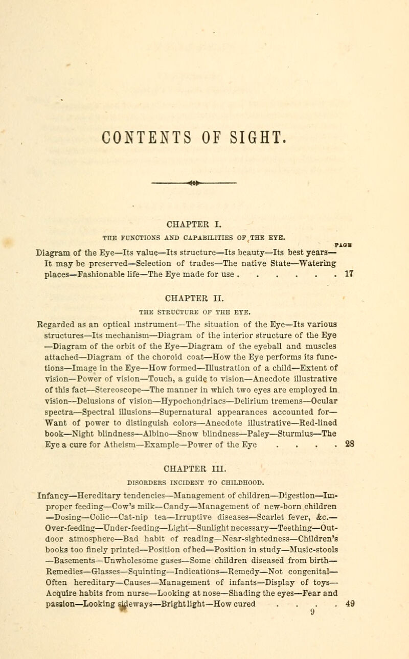 CONTENTS OF SIGHT. CHAPTER I. THE FUNCTIONS AND CAPABILITIES OF,THE EYE. rxan Diagram of the Eye—Its value—Its structure—Its beauty—Its best years— It may be preserved—Selection of trades—The native State—Watering places—Fashionable life—The Eye made for use IT CHAPTER II. THE STRUCTURE OF THE EYE. Regarded as an optical instrument—The situation of the Eye—Its various structures—Its mechanism—Diagram of the interior structure of the Eye —Diagram of the orbit of the Eye—Diagram of the eyebaU and muscles attached—Diagram of the choroid coat—How the Eye performs its func- tions—Image in the Eye—How formed—Illustration of a child—Extent of vision—Power of vision—Touch, a guide to vision—Anecdote illustrative of this fact—Stereoscope—The manner in which two eyes are employed in vision—Delusions of vision—Hypochondriacs—Delirium tremens—Ocular spectra—Spectral illusions—Supernatural appearances accounted for— Want of power to distinguish colors—Anecdote illustrative—Red-lined book—Night blindness—Albino—Snow bUndness—Paley—Sturmius—The Eye a cure for Atheism—Example—Power of the Eye . . . .28 CHAPTER in. DISORDERS INCIDENT TO CHILDHOOD. Infancy—Hereditary tendencies—Management of children—Digestion—^Im- proper feeding—Cow's milk—Candy—Management of new-born children —Dosing—Colic—Cat-nip tea—Irruptive diseases—Scarlet fever, &c.— Over-feeding—Under-feeding—Light—Sunlight necessary—Teething—Out- door atmosphere—Bad habit of reading—Near-sightedness—Children's books too finely printed—Position of bed—Position in study—Music-stools —Basements—Unwholesome gases—Some children diseased from birth— Remedies—Glasses—Squinting—Indications—Remedy—Not congenital— Often hereditary—Causes—Management of infants—Display of toys— Acquire habits from nurse—Looking at nose—Shading the eyes—Fear and passion—Looking sideways—Bright light—How cured . . . .49