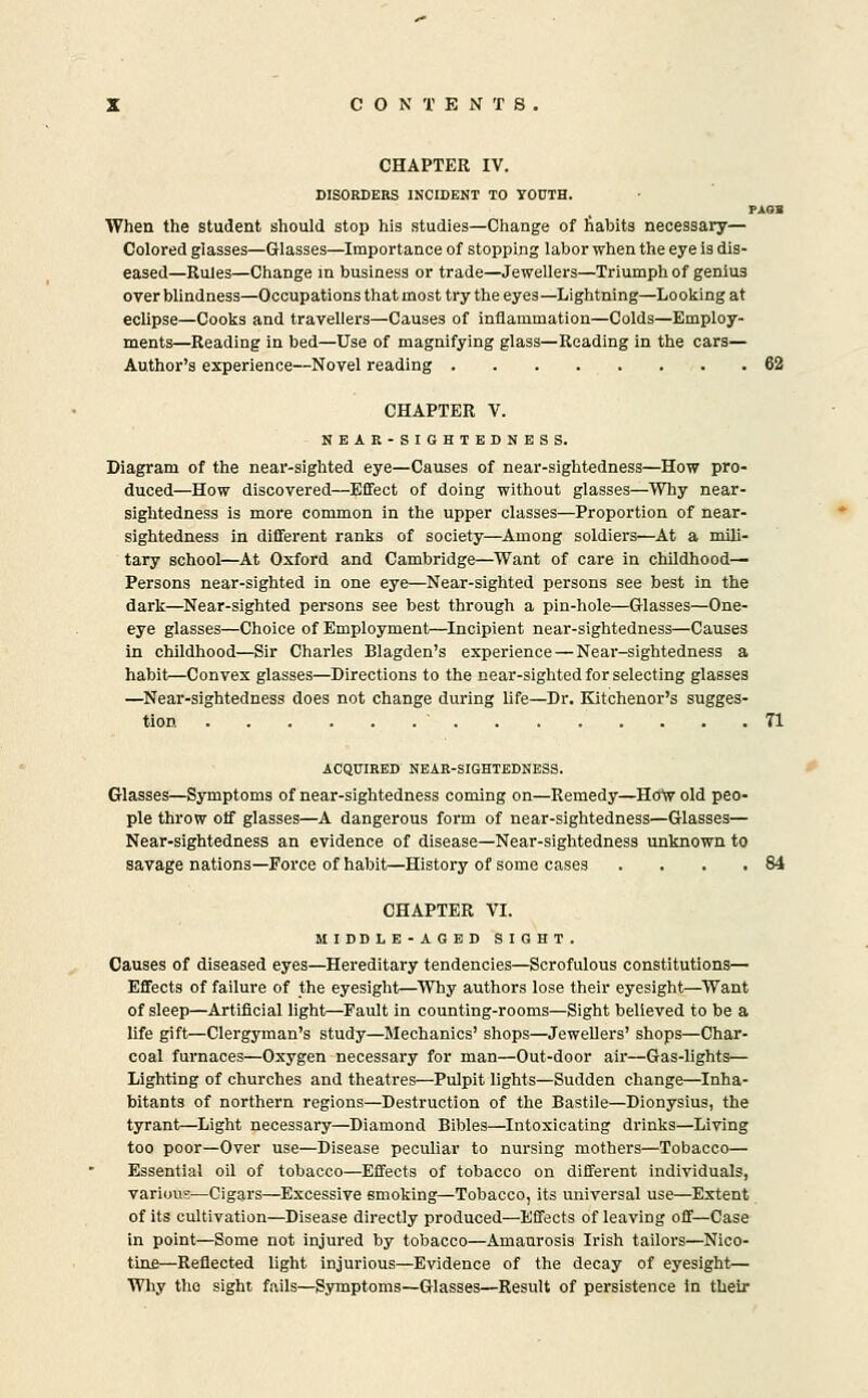 CON T E N T 8 CHAPTER IV. DISORDERS INCIDENT TO YOUTH. PAOB When the student should stop his studies—Change of fiabits necessary— Colored glasses—Glasses—Importance of stopping labor when the eye is dis- eased—Rules—Change in business or trade—Jewellers—Triumph of genius over blindness—Occupations that most try the eyes—Lightning—Looking at eclipse—Cooks and travellers—Causes of inflammation—Colds—Employ- ments—Reading in bed—Use of magnifying glass—Reading in the cars— Author's experience—Novel reading 62 CHAPTER V. NEAR-SIGHTEDNESS. Diagram of the near-sighted eye—Causes of near-sightedness—How pro- duced—How discovered—Effect of doing without glasses—Why near- sightedness is more common in the upper classes—Proportion of near- sightedness in different ranks of society^Among soldiers—At a mili- tary school—At Oxford and Cambridge—Want of care in childhood— Persons near-sighted in one eye—Near-sighted persons see best in the dark—Near-sighted persons see best through a pin-hole—Glasses—One- eye glasses—Choice of Employment—Incipient near-sightedness—Causes in childhood—Sir Charles Blagden's experience — Near-sightedness a habit—Convex glasses—Directions to the near-sighted for selecting glasses —Near-sightedness does not change during life—Dr. Kitchener's sugges- tion 71 ACQUIRED NEAR-SIGHTEDNESS. Glasses—Symptoms of near-sightedness coming on—Remedy—Ho^v old peo- ple throw olf glasses—A dangerous form of near-sightedness—Glasses— Near-sightedness an evidence of disease—Near-sightedness unknown to savage nations—Force of habit—History of some cases .... 84 CHAPTER VI. MIDDLE-AGED SIGHT. Causes of diseased eyes—Hereditary tendencies—Scrofulous constitutions— Effects of failure of the eyesight—Why authors lose their eyesight—Want of sleep—Artificial light—Fault in counting-rooms—Sight believed to be a life gift—Clergyman's study—Mechanics' shops—Jewellers' shops—Char- coal furnaces—Oxygen necessary for man—Out-door air—Gas-lights— Lighting of churches and theatres—Pulpit lights—Sudden change—Inha- bitants of northern regions—Destruction of the Bastile—Dionysius, the tyrant—Light necessary—Diamond Bibles—Intoxicating drinks—Living too poor—Over use—Disease peculiar to nursing mothers—Tobacco— Essential oil of tobacco—Effects of tobacco on different individuals, variou?—Cigars—Excessive smoking—Tobacco, its universal use—Extent of its cultivation—Disease directly produced—Effects of leaving off—Case in point—Some not injured by tobacco—Amaurosis Irish tailors—Nico- tine—Reflected light injurious—Evidence of the decay of eyesight— Why the sight fails—Symptoms—Glasses—Result of persistence in their