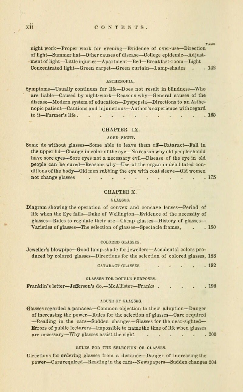 rAOB night work—Proper work for evening—Evidence of over-use—Direction of light—Summer hat—Other causes of disease—College epidemic—Adjust- ment of light—Little injuries—Apartment—Bed—Breakfast-room—^Light Concentrated light—Green carpet—Green curtain—Lamp-shades . . 142 ASTHENOPIA. Symptoms—Usually continues for life—Does not result in blindness—Who are liable—Caused by night-work—Reasons why—General causes of the disease—Modern system of education—Dyspepsia—Directions to an Asthe- nopic patient—Cautions and injunctions—Author's experience with regard to it—Farmer's life 165 CHAPTER IX. AGED SIGHT. Some do without glasses—Some able to leave them off—Cataract—FaU in the upper lid—Change in color of the eye—No reason why old people should have sore eyes—Sore eyes not a necessary evil—Disease of the eye in old people can be cured—Reasons why—Use of the organ in debilitated con- ditions of the body—Old men rubbing the eye with coat sleeve—Old women not change glasses 175 CHAPTER X. GLASSES. Diagram showing the operation of convex and concave lenses—Period of life when the Eye fails—Duke of Wellington—Evidence of the necessity of glasses—Rules to regulate their use—Cheap glasses—History of glasses— Varieties of glasses—The selection of glasses—Spectacle frames, . . 180 COLORED GLASSES. Jeweller's blowpipe—Good lamp-shade for jewellers—Accidental colors pro- duced by colored glasses—Directions for the selection of colored glasses, 188 CATARACT GLASSES 192 GLASSES FOR DOUBLE PURPOSES. Franklin's letter—Jefferson's do.—McAllister—Franks . . . . . 198 ABUSE OF GLASSES. Glasses regarded a panacea—Common objection to their adoption—Danger of increasing the power—Rules for the selection of glasses—Care required —Reading in the cars—Sudden changes—Glasses for the near-sighted— Errors of public lecturers—Impossible to name the time of life when glasses are necessary—Why glasses assist the sight 200 RULES FOR THE SELECTION OF GLASSES. Directions for ordering glasses from a distance—Danger of increasing the power—Care required—Reading in the cars—Newspapers—Sudden changes 204