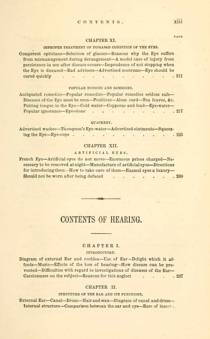 CHAPTER XI. IMPROPER TREATMENT OP DISEASED CONDITION OF THE EYES. Competent opticians—Selection of glasses—Reasons why the Eye suffers from mismanagement during derangement—A model case of injury from persistence in use after disease occurs—Imprudence of not stopping when the Eye is diseased—Bad advisers—Advertised nostrums—Eye should be cured quickly 211 POPULAR NOTIONS AND REMEDIES. Antiquated remedies—Popular remedies—Popular remedies seldom safe— Diseases of the Eye must be seen—Poultices—Alum curd—Tea leaves, &c. Putting tongue in the Eye—Cold water—Copperas and lead—Eye-water— Popular ignorance—Eye-stone 217 QUACKERY. Advertised washes—Thompson's Eye-water—Advertised ointments—Squeez- ing the Eye—Eye-cups 225 CHAPTER XII. ARTIFICIAL EYES. French Eye—Artificial eyes do not move—Enormous prices charged—Ne- cessary to be removed at night—Manufacture of artificial eyes—Directions for introducing them-How to take care of them—Enamel eyes a luxury— Should not be worn after being defaced 230 CONTENTS OF HEARING. CHAPTER I. INTRODUCTORY. Diagram of external Ear and cochlea—Use of Ear—Delight which It af- fords—Music—Effects of the loss of hearing—How disease can be pre- vented—Difficulties with regard to investigations of diseases of the Ear— Carelessness on the subject—Reasons for this neglect .... 287 CHAPTER II. STRUCTURE OF THE EAR AND ITS FUNCTIONS. External Ear—Canal—Drum—Hair and wax—Diagram of canal and drum— Internal structure—Comparison between the oar and eye—Earfi of insect ■,