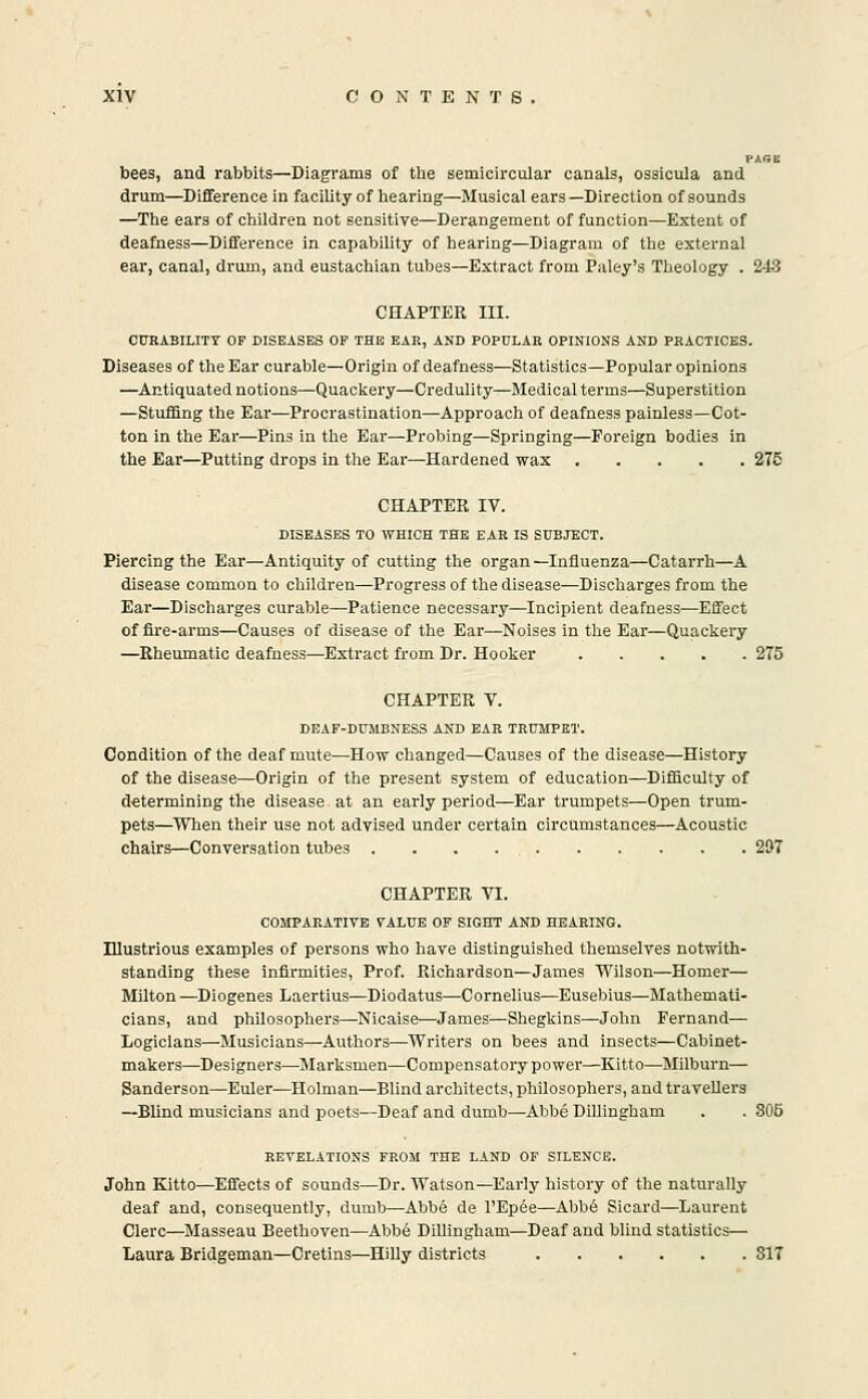 PAGE bees, and rabbits—Diagrams of the semicircular canals, ossicula and drum—Difference in facility of hearing—Musical ears—Direction of sounds —The ears of children not sensitive—Derangement of function—Extent of deafness—Difference in capability of hearing—Diagram of the external ear, canal, drum, and eustachian tubes—Extract from Paley's Theology . 243 CHAPTER III. CURABILITY OF DISEASES OF THE EAR, AND POPULAR OPINIONS AND PRACTICES. Diseases of the Ear curable—Origin of deafness—Statistics—Popular opinions —Antiquated notions—Quackery—Credulity—Medical terms—Superstition —StufBng the Ear—Procrastination—Approach of deafness painless—Cot- ton in the Bar—Pins in the Ear—Probing—Springing—Foreign bodies in the Ear—Putting drops in the Ear—Hardened wax 275 CHAPTER IV. DISEASES TO WHICH THE EAR IS SUBJECT. Piercing the Ear—Antiquity of cutting the organ—Influenza—Catarrh—A disease common to children—Progress of the disease—Discharges from the Ear—Discharges curable—Patience necessary—Incipient deafness—Effect of fire-arms—Causes of disease of the Ear—Noises in the Ear—Quackery —Rheumatic deafness—Extract from Dr. Hooker 275 CHAPTER V. DEAF-DUMBNESS AND EAR TRUMPET. Condition of the deaf mute—How changed—Causes of the disease—History of the disease—Origin of the present system of education—Difficulty of determining the disease-at an early period—Ear trumpets—Open trum- pets—When their use not advised under certain circumstances—Acoustic chairs—Conversation tubes 297 CHAPTER VI. COMPARATIVE VALUE OF SIGHT AND HEARING. Illustrious examples of persons who have distinguished themselves notwith- standing these infirmities, Prof. Richardson—James Wilson—Homer— Milton—Diogenes Laertius—Diodatus—Cornelius—Eusebius—Mathemati- cians, and philosophers—Nicaise—James—Shegkins—John Fernand— Logicians—Musicians—Authors—Writers on bees and insects—Cabinet- makers—Designers—Jlarksmen—Compensatory power—Kitto—Milburn— Sanderson—Euler—Holman—Blind architects, philosophers, and travellers —Blind musicians and poets—Deaf and dumb—Abbe Dillingham . . 805 REVELATIONS FROM THE LAND OF SILENCE. John Kitto—Effects of sounds—Dr. Watson—Early history of the naturally deaf and, consequently, dumb—Abb6 de TEpiJe—Abb6 Sicard—Laurent Clerc—Masseau Beethoven—Abb6 Dillingham—Deaf and blind statistics— Laura Bridgeman—Cretins—Hilly districts 817