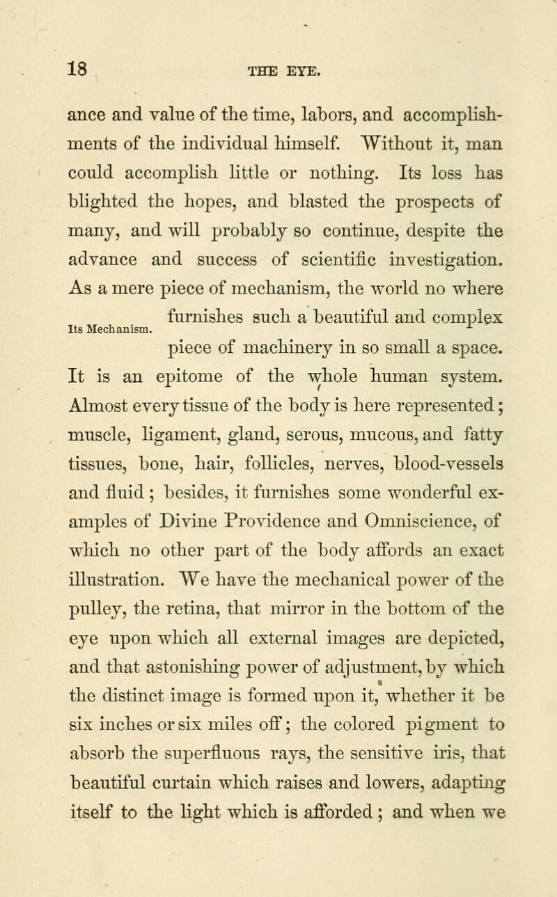 ance and value of the time, labors, and accomplish- ments of the individual himself Without it, man could accomplish little or nothing. Its loss has blighted the hopes, and blasted the prospects of many, and will probably so continue, despite the advance and success of scientij&c investigation. As a mere piece of mechanism, the world no where furnishes such a beautiful and complex Its Mechanism. piece of machinery in so small a space. It is an epitome of the whole human system. Almost every tissue of the body is here represented; muscle, ligament, gland, serous, mucous, and fatty tissues, bone, hair, follicles, nerves, blood-vessels and fluid ; besides, it furnishes some wonderful ex- amples of Divine Providence and Omniscience, of wliich no other part of the body affords an exact illustration. We have the mechanical power of the pulley, the retina, that mirror in the bottom of the eye upon which all external images are depicted, and that astonishing power of adjustment, by which the distinct image is formed upon it, whether it be six inches or six miles off; the colored pigment to absorb the superfluous rays, the sensitive iris, that beautiful curtain which raises and lowers, adapting itself to the light which is afforded ; and when we