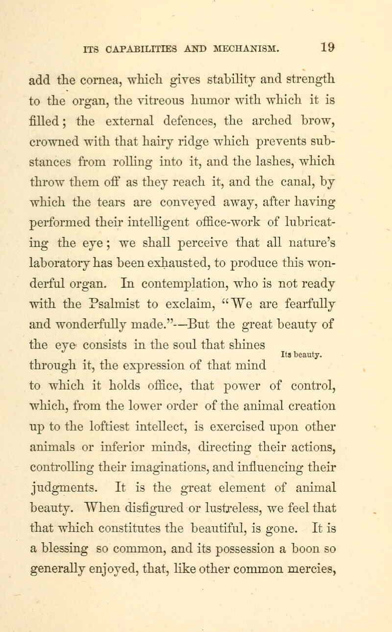 add the cornea, wliicli giyes stability and strength to the organ, the vitreous humor with which it is filled; the external defences, the arched brow, crowned with that hairy ridge which prevents sub- stances from rolling into it, and the lashes, which throw them ofi as thej reach it, and the canal, by which the tears are conveyed away, after having performed their intelHgent office-work of lubricat- ing the eye; we shall perceive that all nature's laboratory has been exhausted, to produce this won- derful organ. In contemplation, who is not ready with the Psalmist to exclaim, We are fearfully and wonderfully made.—But the great beauty of the eye consists in the soul that shines Its beauty. through it, the expression of that mind to which it holds office, that power of control, which, from the lower order of the animal creation up to the loftiest intellect, is exercised upon other animals or inferior minds, directing their actions, conti-olling then* imaginations, and influencing theii* judgments. It is the great element of animal beauty. When disfigm-ed or lustreless, we feel that that which constitutes the beautiful, is gone. It is a blessing so common, and its possession a boon so generally enjoyed, that, Hke other common mercies,